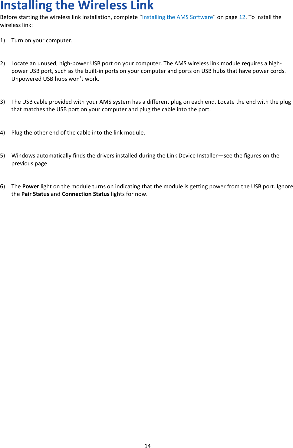   14 Installing the Wireless Link Before starting the wireless link installation, complete &ldquo;Installing the AMS Software&rdquo; on page 12. To install the wireless link:  1) Turn on your computer.   2) Locate an unused, high-power USB port on your computer. The AMS wireless link module requires a high-power USB port, such as the built-in ports on your computer and ports on USB hubs that have power cords. Unpowered USB hubs won&rsquo;t work.   3) The USB cable provided with your AMS system has a different plug on each end. Locate the end with the plug that matches the USB port on your computer and plug the cable into the port.   4) Plug the other end of the cable into the link module.   5) Windows automatically finds the drivers installed during the Link Device Installer&mdash;see the figures on the previous page.   6) The Power light on the module turns on indicating that the module is getting power from the USB port. Ignore the Pair Status and Connection Status lights for now.                               