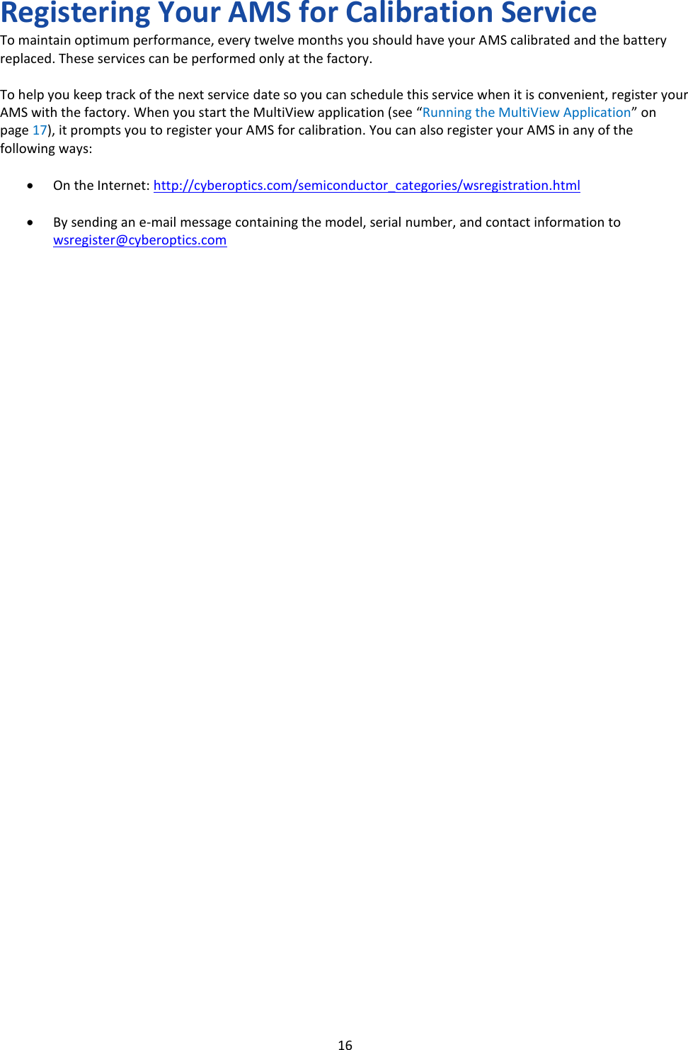   16 Registering Your AMS for Calibration Service To maintain optimum performance, every twelve months you should have your AMS calibrated and the battery replaced. These services can be performed only at the factory.  To help you keep track of the next service date so you can schedule this service when it is convenient, register your AMS with the factory. When you start the MultiView application (see &ldquo;Running the MultiView Application&rdquo; on page 17), it prompts you to register your AMS for calibration. You can also register your AMS in any of the following ways:  &bull; On the Internet: http://cyberoptics.com/semiconductor_categories/wsregistration.html  &bull; By sending an e-mail message containing the model, serial number, and contact information to wsregister@cyberoptics.com                                           
