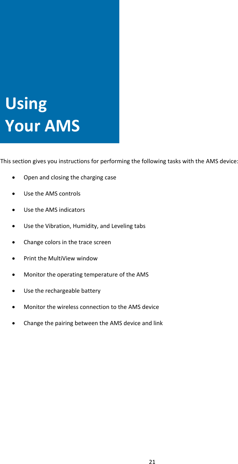  21                Using Your AMS     This section gives you instructions for performing the following tasks with the AMS device:  &bull; Open and closing the charging case  &bull; Use the AMS controls  &bull; Use the AMS indicators  &bull; Use the Vibration, Humidity, and Leveling tabs  &bull; Change colors in the trace screen  &bull; Print the MultiView window  &bull; Monitor the operating temperature of the AMS  &bull; Use the rechargeable battery  &bull; Monitor the wireless connection to the AMS device  &bull; Change the pairing between the AMS device and link                Using Your AMS 