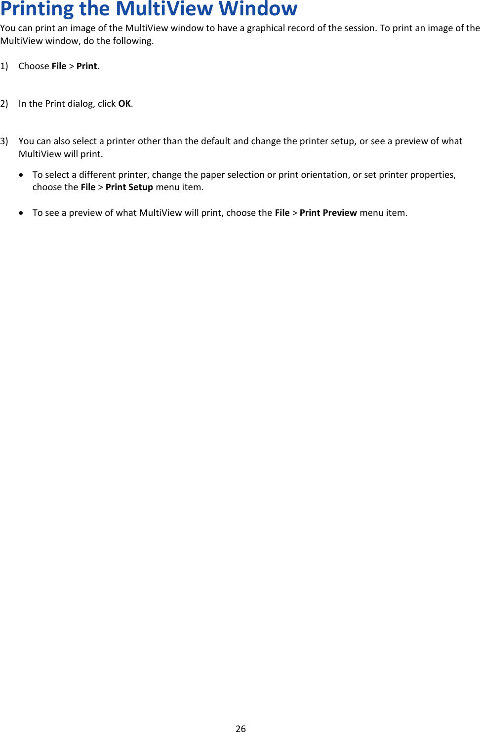   26 Printing the MultiView Window You can print an image of the MultiView window to have a graphical record of the session. To print an image of the MultiView window, do the following.  1) Choose File > Print.   2) In the Print dialog, click OK.   3) You can also select a printer other than the default and change the printer setup, or see a preview of what MultiView will print.  &bull; To select a different printer, change the paper selection or print orientation, or set printer properties, choose the File > Print Setup menu item.  &bull; To see a preview of what MultiView will print, choose the File > Print Preview menu item.                                        