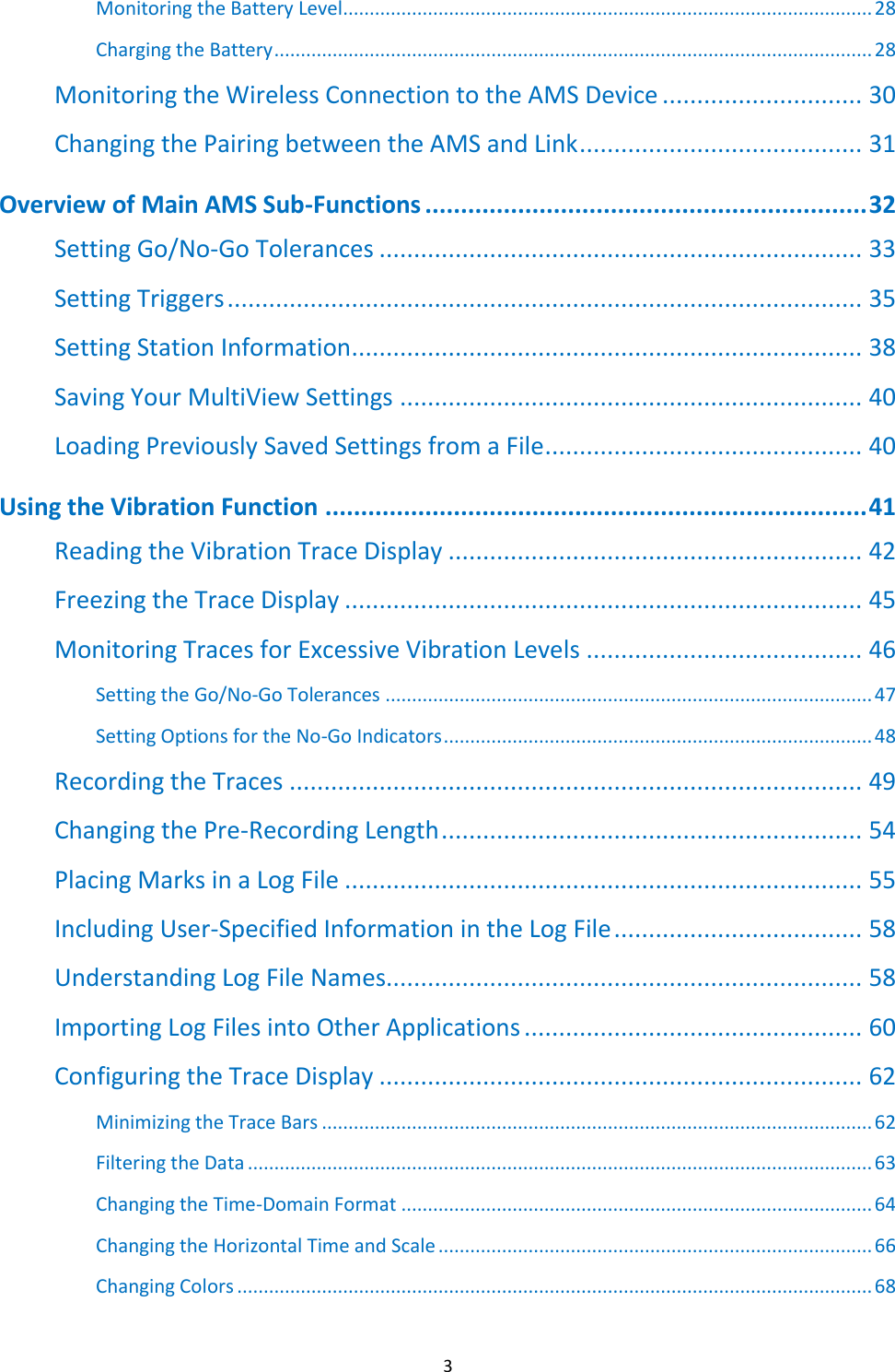   3 Monitoring the Battery Level.................................................................................................... 28 Charging the Battery ................................................................................................................. 28 Monitoring the Wireless Connection to the AMS Device ............................. 30 Changing the Pairing between the AMS and Link ......................................... 31 Overview of Main AMS Sub-Functions .............................................................. 32 Setting Go/No-Go Tolerances ...................................................................... 33 Setting Triggers ............................................................................................ 35 Setting Station Information .......................................................................... 38 Saving Your MultiView Settings ................................................................... 40 Loading Previously Saved Settings from a File .............................................. 40 Using the Vibration Function ............................................................................ 41 Reading the Vibration Trace Display ............................................................ 42 Freezing the Trace Display ........................................................................... 45 Monitoring Traces for Excessive Vibration Levels ........................................ 46 Setting the Go/No-Go Tolerances ............................................................................................ 47 Setting Options for the No-Go Indicators ................................................................................. 48 Recording the Traces ................................................................................... 49 Changing the Pre-Recording Length ............................................................. 54 Placing Marks in a Log File ........................................................................... 55 Including User-Specified Information in the Log File .................................... 58 Understanding Log File Names..................................................................... 58 Importing Log Files into Other Applications ................................................. 60 Configuring the Trace Display ...................................................................... 62 Minimizing the Trace Bars ........................................................................................................ 62 Filtering the Data ...................................................................................................................... 63 Changing the Time-Domain Format ......................................................................................... 64 Changing the Horizontal Time and Scale .................................................................................. 66 Changing Colors ........................................................................................................................ 68 