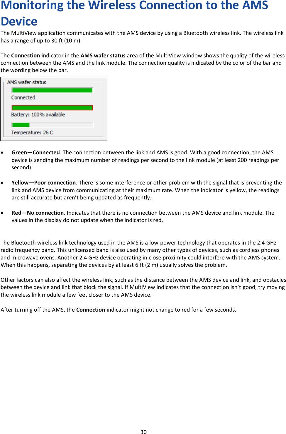   30 Monitoring the Wireless Connection to the AMS Device The MultiView application communicates with the AMS device by using a Bluetooth wireless link. The wireless link has a range of up to 30 ft (10 m).  The Connection indicator in the AMS wafer status area of the MultiView window shows the quality of the wireless connection between the AMS and the link module. The connection quality is indicated by the color of the bar and the wording below the bar.           &bull; Green&mdash;Connected. The connection between the link and AMS is good. With a good connection, the AMS device is sending the maximum number of readings per second to the link module (at least 200 readings per second).  &bull; Yellow&mdash;Poor connection. There is some interference or other problem with the signal that is preventing the link and AMS device from communicating at their maximum rate. When the indicator is yellow, the readings are still accurate but aren&rsquo;t being updated as frequently.  &bull; Red&mdash;No connection. Indicates that there is no connection between the AMS device and link module. The values in the display do not update when the indicator is red.   The Bluetooth wireless link technology used in the AMS is a low-power technology that operates in the 2.4 GHz radio frequency band. This unlicensed band is also used by many other types of devices, such as cordless phones and microwave ovens. Another 2.4 GHz device operating in close proximity could interfere with the AMS system. When this happens, separating the devices by at least 6 ft (2 m) usually solves the problem.  Other factors can also affect the wireless link, such as the distance between the AMS device and link, and obstacles between the device and link that block the signal. If MultiView indicates that the connection isn&rsquo;t good, try moving the wireless link module a few feet closer to the AMS device.  After turning off the AMS, the Connection indicator might not change to red for a few seconds.              
