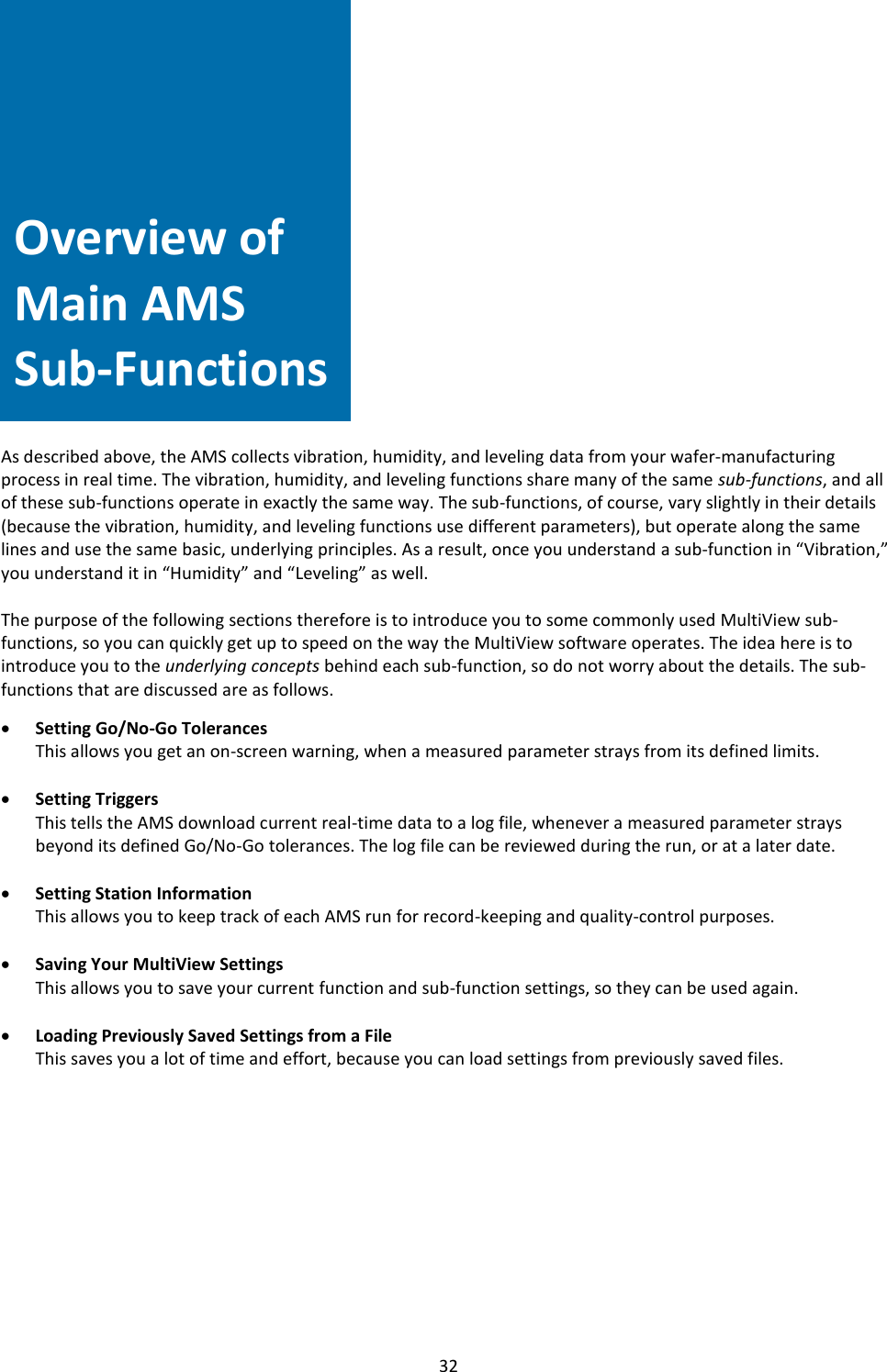   32      Overview of Main AMS Sub-Functions              As described above, the AMS collects vibration, humidity, and leveling data from your wafer-manufacturing process in real time. The vibration, humidity, and leveling functions share many of the same sub-functions, and all of these sub-functions operate in exactly the same way. The sub-functions, of course, vary slightly in their details (because the vibration, humidity, and leveling functions use different parameters), but operate along the same lines and use the same basic, underlying principles. As a result, once you understand a sub-function in &ldquo;Vibration,&rdquo; you understand it in &ldquo;Humidity&rdquo; and &ldquo;Leveling&rdquo; as well.  The purpose of the following sections therefore is to introduce you to some commonly used MultiView sub-functions, so you can quickly get up to speed on the way the MultiView software operates. The idea here is to introduce you to the underlying concepts behind each sub-function, so do not worry about the details. The sub-functions that are discussed are as follows.  &bull; Setting Go/No-Go Tolerances This allows you get an on-screen warning, when a measured parameter strays from its defined limits.  &bull; Setting Triggers This tells the AMS download current real-time data to a log file, whenever a measured parameter strays beyond its defined Go/No-Go tolerances. The log file can be reviewed during the run, or at a later date.  &bull; Setting Station Information This allows you to keep track of each AMS run for record-keeping and quality-control purposes.  &bull; Saving Your MultiView Settings This allows you to save your current function and sub-function settings, so they can be used again.  &bull; Loading Previously Saved Settings from a File This saves you a lot of time and effort, because you can load settings from previously saved files.            Overview of Main AMS Sub-Functions 