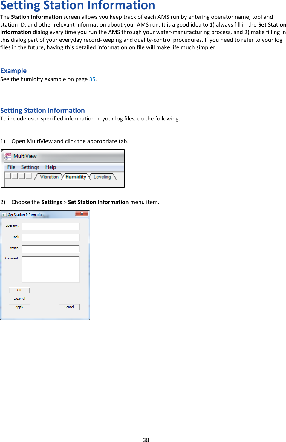   38 Setting Station Information The Station Information screen allows you keep track of each AMS run by entering operator name, tool and station ID, and other relevant information about your AMS run. It is a good idea to 1) always fill in the Set Station Information dialog every time you run the AMS through your wafer-manufacturing process, and 2) make filling in this dialog part of your everyday record-keeping and quality-control procedures. If you need to refer to your log files in the future, having this detailed information on file will make life much simpler.   Example See the humidity example on page 35.    Setting Station Information To include user-specified information in your log files, do the following.   1) Open MultiView and click the appropriate tab.        2) Choose the Settings > Set Station Information menu item.                              