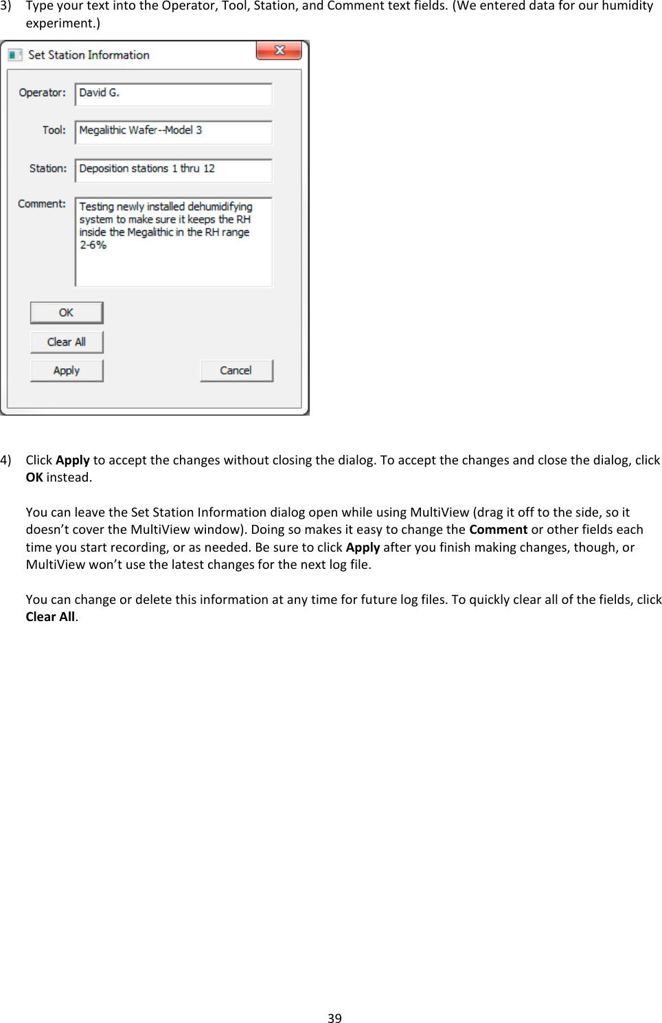   39 3) Type your text into the Operator, Tool, Station, and Comment text fields. (We entered data for our humidity experiment.)                         4) Click Apply to accept the changes without closing the dialog. To accept the changes and close the dialog, click OK instead.  You can leave the Set Station Information dialog open while using MultiView (drag it off to the side, so it doesn&rsquo;t cover the MultiView window). Doing so makes it easy to change the Comment or other fields each time you start recording, or as needed. Be sure to click Apply after you finish making changes, though, or MultiView won&rsquo;t use the latest changes for the next log file.  You can change or delete this information at any time for future log files. To quickly clear all of the fields, click Clear All.                     