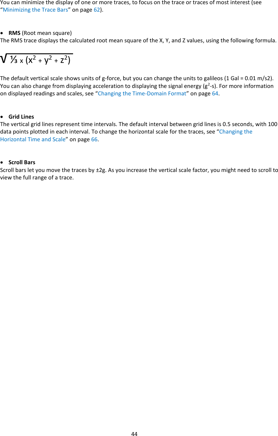   44  You can minimize the display of one or more traces, to focus on the trace or traces of most interest (see &ldquo;Minimizing the Trace Bars&rdquo; on page 62).   &bull; RMS (Root mean square) The RMS trace displays the calculated root mean square of the X, Y, and Z values, using the following formula.  &radic; ⅓ x (x2 + y2 + z2)  The default vertical scale shows units of g-force, but you can change the units to galileos (1 Gal = 0.01 m/s2). You can also change from displaying acceleration to displaying the signal energy (g2-s). For more information on displayed readings and scales, see &ldquo;Changing the Time-Domain Format&rdquo; on page 64.   &bull; Grid Lines The vertical grid lines represent time intervals. The default interval between grid lines is 0.5 seconds, with 100 data points plotted in each interval. To change the horizontal scale for the traces, see &ldquo;Changing the Horizontal Time and Scale&rdquo; on page 66.   &bull; Scroll Bars Scroll bars let you move the traces by &plusmn;2g. As you increase the vertical scale factor, you might need to scroll to view the full range of a trace.                                