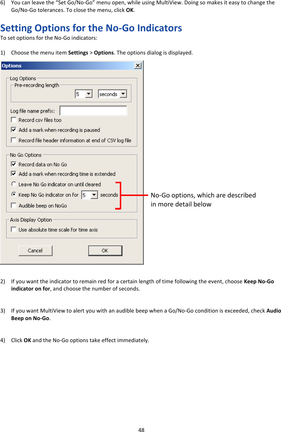   48 6) You can leave the &ldquo;Set Go/No-Go&rdquo; menu open, while using MultiView. Doing so makes it easy to change the Go/No-Go tolerances. To close the menu, click OK.  Setting Options for the No-Go Indicators To set options for the No-Go indicators:  1) Choose the menu item Settings > Options. The options dialog is displayed.                               2) If you want the indicator to remain red for a certain length of time following the event, choose Keep No-Go indicator on for, and choose the number of seconds.   3) If you want MultiView to alert you with an audible beep when a Go/No-Go condition is exceeded, check Audio Beep on No-Go.   4) Click OK and the No-Go options take effect immediately.           No-Go options, which are described in more detail below 