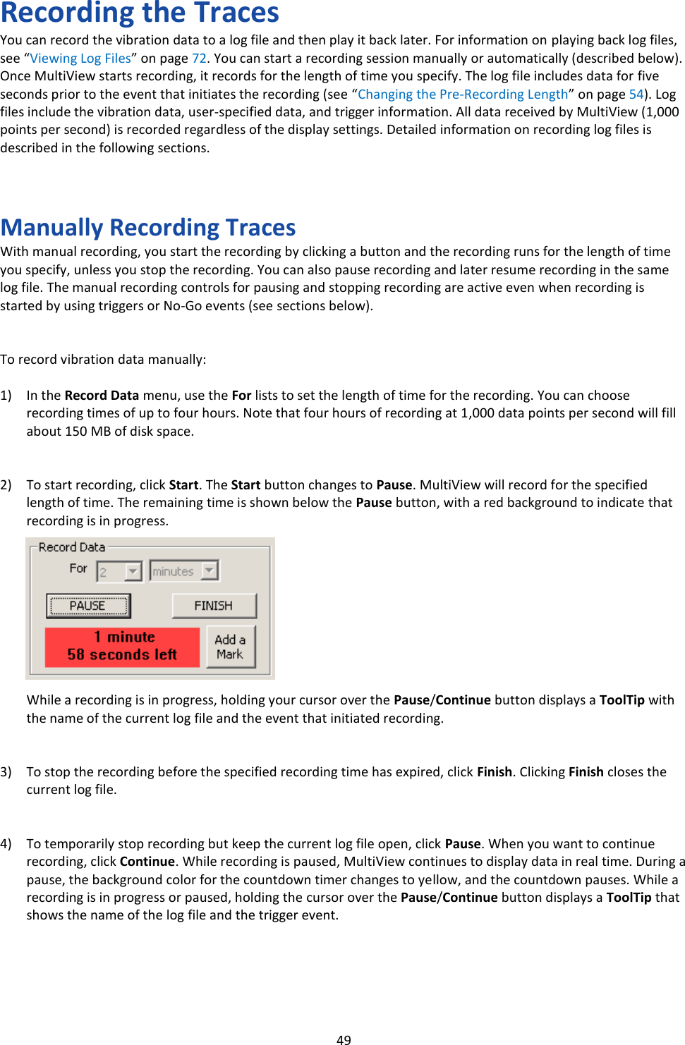   49 Recording the Traces You can record the vibration data to a log file and then play it back later. For information on playing back log files, see &ldquo;Viewing Log Files&rdquo; on page 72. You can start a recording session manually or automatically (described below). Once MultiView starts recording, it records for the length of time you specify. The log file includes data for five seconds prior to the event that initiates the recording (see &ldquo;Changing the Pre-Recording Length&rdquo; on page 54). Log files include the vibration data, user-specified data, and trigger information. All data received by MultiView (1,000 points per second) is recorded regardless of the display settings. Detailed information on recording log files is described in the following sections.    Manually Recording Traces With manual recording, you start the recording by clicking a button and the recording runs for the length of time you specify, unless you stop the recording. You can also pause recording and later resume recording in the same log file. The manual recording controls for pausing and stopping recording are active even when recording is started by using triggers or No-Go events (see sections below).   To record vibration data manually:  1) In the Record Data menu, use the For lists to set the length of time for the recording. You can choose recording times of up to four hours. Note that four hours of recording at 1,000 data points per second will fill about 150 MB of disk space.   2) To start recording, click Start. The Start button changes to Pause. MultiView will record for the specified length of time. The remaining time is shown below the Pause button, with a red background to indicate that recording is in progress.          While a recording is in progress, holding your cursor over the Pause/Continue button displays a ToolTip with the name of the current log file and the event that initiated recording.   3) To stop the recording before the specified recording time has expired, click Finish. Clicking Finish closes the current log file.   4) To temporarily stop recording but keep the current log file open, click Pause. When you want to continue recording, click Continue. While recording is paused, MultiView continues to display data in real time. During a pause, the background color for the countdown timer changes to yellow, and the countdown pauses. While a recording is in progress or paused, holding the cursor over the Pause/Continue button displays a ToolTip that shows the name of the log file and the trigger event.     