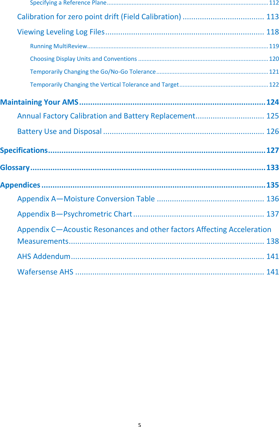   5 Specifying a Reference Plane .................................................................................................. 112 Calibration for zero point drift (Field Calibration) ...................................... 113 Viewing Leveling Log Files .......................................................................... 118 Running MultiReview .............................................................................................................. 119 Choosing Display Units and Conventions ............................................................................... 120 Temporarily Changing the Go/No-Go Tolerance .................................................................... 121 Temporarily Changing the Vertical Tolerance and Target ...................................................... 122 Maintaining Your AMS .................................................................................... 124 Annual Factory Calibration and Battery Replacement ................................ 125 Battery Use and Disposal ........................................................................... 126 Specifications .................................................................................................. 127 Glossary .......................................................................................................... 133 Appendices ..................................................................................................... 135 Appendix A&mdash;Moisture Conversion Table .................................................. 136 Appendix B&mdash;Psychrometric Chart ............................................................. 137 Appendix C&mdash;Acoustic Resonances and other factors Affecting Acceleration Measurements ........................................................................................... 138 AHS Addendum .......................................................................................... 141 Wafersense AHS ........................................................................................ 141          