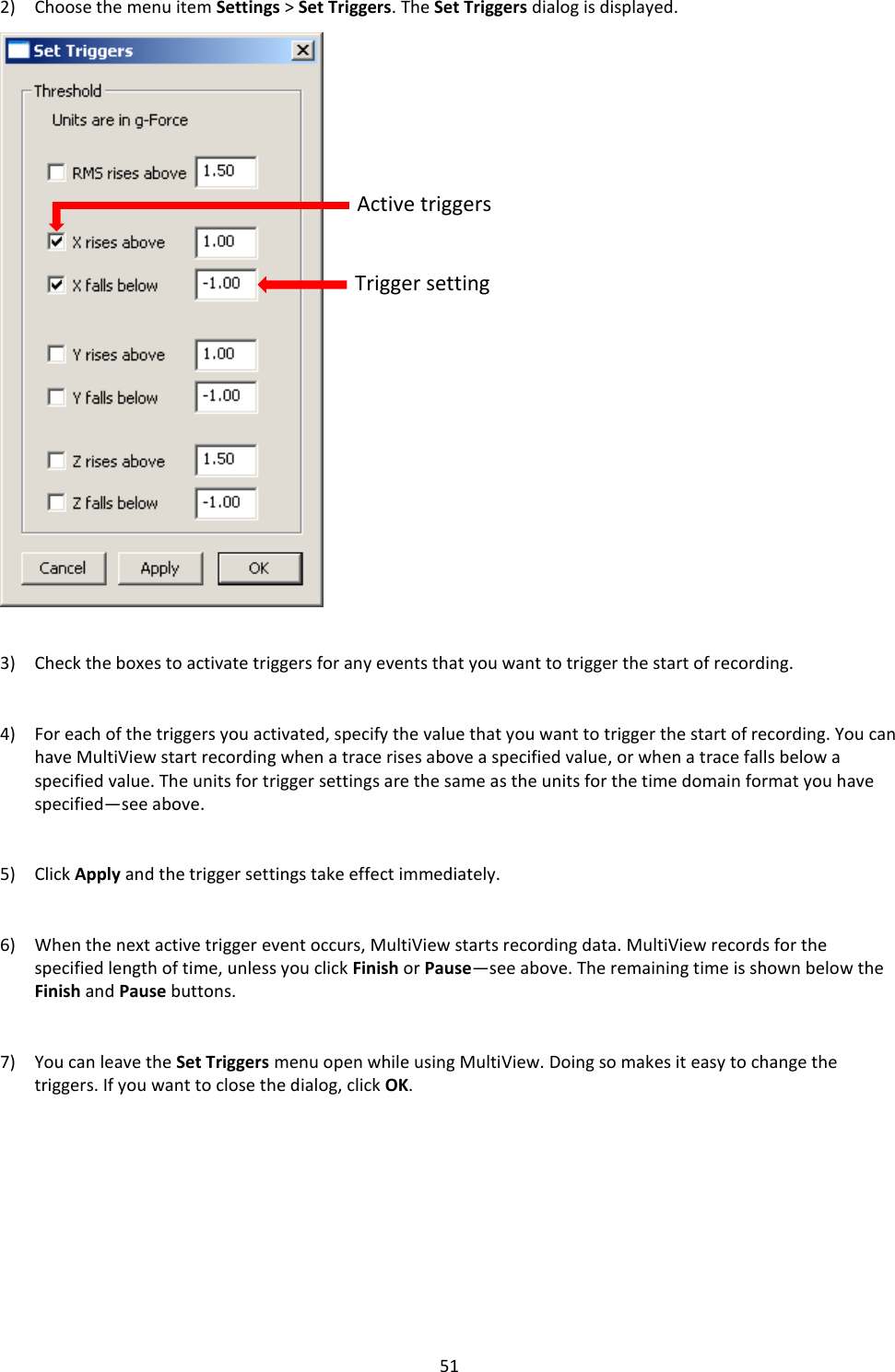   51 2) Choose the menu item Settings > Set Triggers. The Set Triggers dialog is displayed.                            3) Check the boxes to activate triggers for any events that you want to trigger the start of recording.   4) For each of the triggers you activated, specify the value that you want to trigger the start of recording. You can have MultiView start recording when a trace rises above a specified value, or when a trace falls below a specified value. The units for trigger settings are the same as the units for the time domain format you have specified&mdash;see above.   5) Click Apply and the trigger settings take effect immediately.   6) When the next active trigger event occurs, MultiView starts recording data. MultiView records for the specified length of time, unless you click Finish or Pause&mdash;see above. The remaining time is shown below the Finish and Pause buttons.   7) You can leave the Set Triggers menu open while using MultiView. Doing so makes it easy to change the triggers. If you want to close the dialog, click OK.          Active triggers Trigger setting 