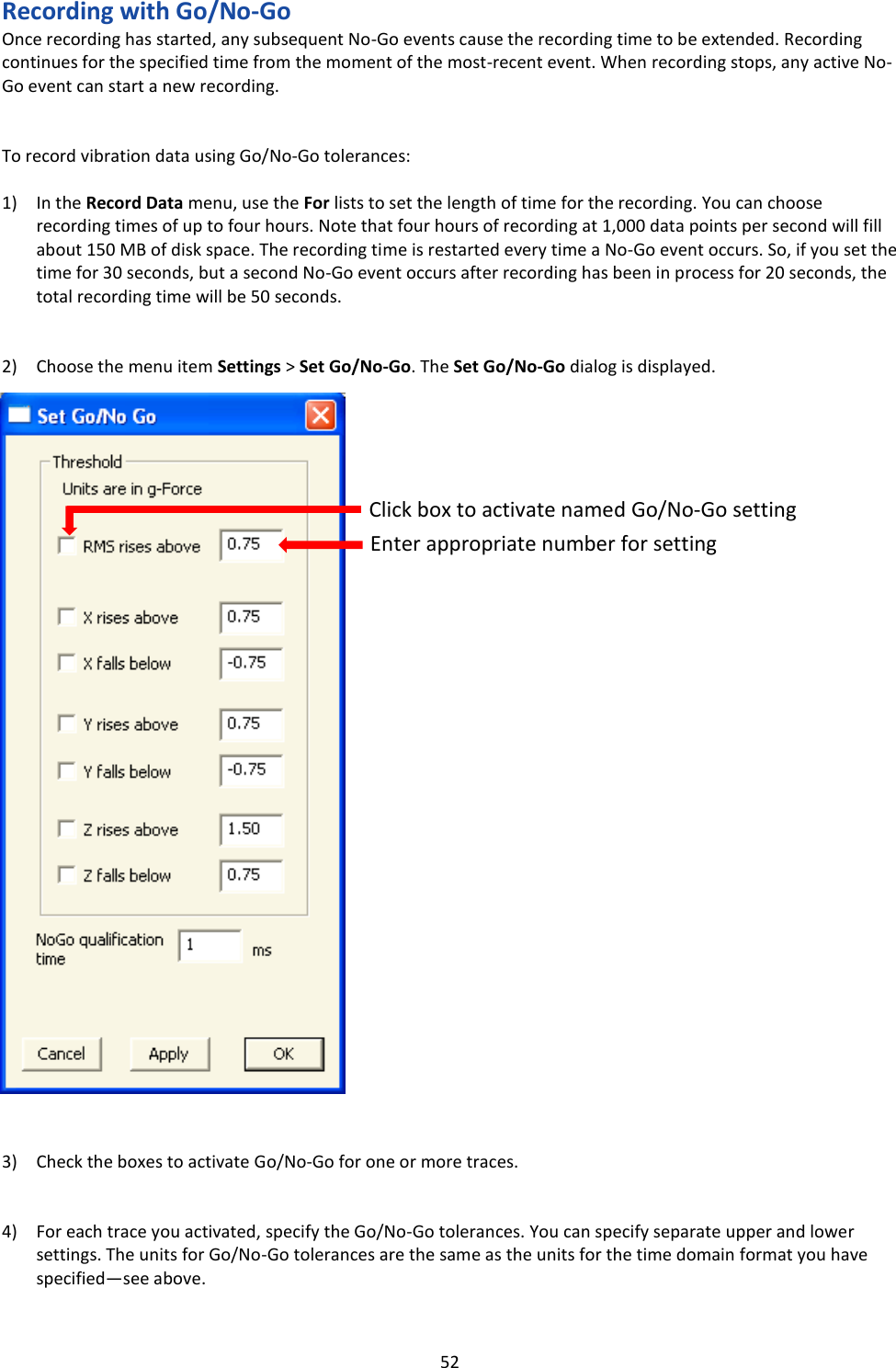   52 Recording with Go/No-Go Once recording has started, any subsequent No-Go events cause the recording time to be extended. Recording continues for the specified time from the moment of the most-recent event. When recording stops, any active No-Go event can start a new recording.   To record vibration data using Go/No-Go tolerances:  1) In the Record Data menu, use the For lists to set the length of time for the recording. You can choose recording times of up to four hours. Note that four hours of recording at 1,000 data points per second will fill about 150 MB of disk space. The recording time is restarted every time a No-Go event occurs. So, if you set the time for 30 seconds, but a second No-Go event occurs after recording has been in process for 20 seconds, the total recording time will be 50 seconds.   2) Choose the menu item Settings > Set Go/No-Go. The Set Go/No-Go dialog is displayed.                                  3) Check the boxes to activate Go/No-Go for one or more traces.   4) For each trace you activated, specify the Go/No-Go tolerances. You can specify separate upper and lower settings. The units for Go/No-Go tolerances are the same as the units for the time domain format you have specified&mdash;see above.  Click box to activate named Go/No-Go setting Enter appropriate number for setting 