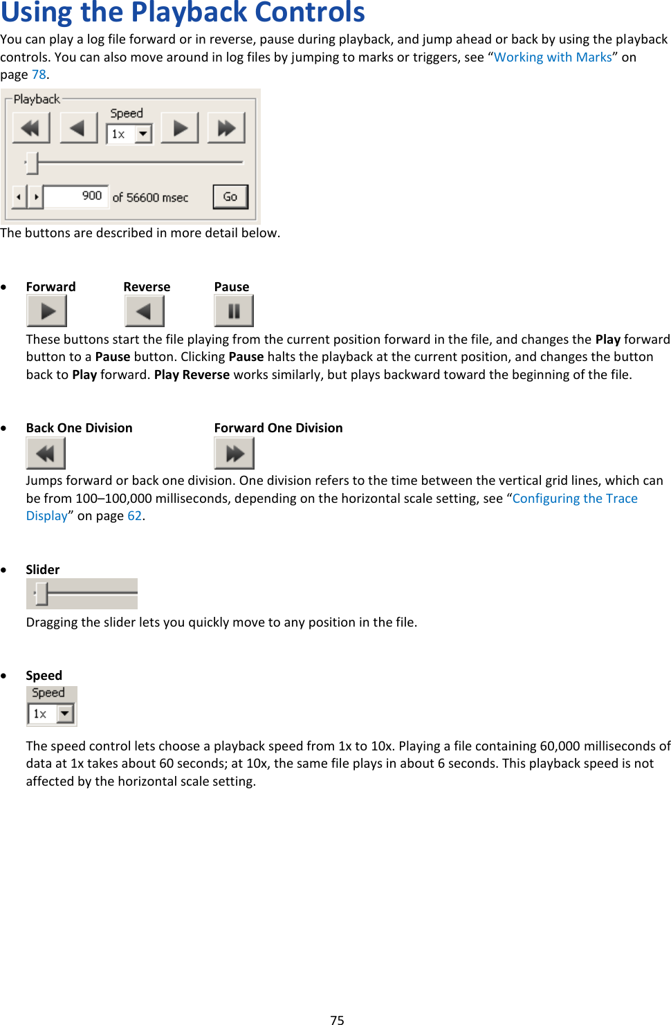   75 Using the Playback Controls You can play a log file forward or in reverse, pause during playback, and jump ahead or back by using the playback controls. You can also move around in log files by jumping to marks or triggers, see &ldquo;Working with Marks&rdquo; on page 78.         The buttons are described in more detail below.   &bull; Forward  Reverse  Pause   These buttons start the file playing from the current position forward in the file, and changes the Play forward button to a Pause button. Clicking Pause halts the playback at the current position, and changes the button back to Play forward. Play Reverse works similarly, but plays backward toward the beginning of the file.   &bull; Back One Division  Forward One Division   Jumps forward or back one division. One division refers to the time between the vertical grid lines, which can be from 100&ndash;100,000 milliseconds, depending on the horizontal scale setting, see &ldquo;Configuring the Trace Display&rdquo; on page 62.   &bull; Slider   Dragging the slider lets you quickly move to any position in the file.   &bull; Speed    The speed control lets choose a playback speed from 1x to 10x. Playing a file containing 60,000 milliseconds of data at 1x takes about 60 seconds; at 10x, the same file plays in about 6 seconds. This playback speed is not affected by the horizontal scale setting.            