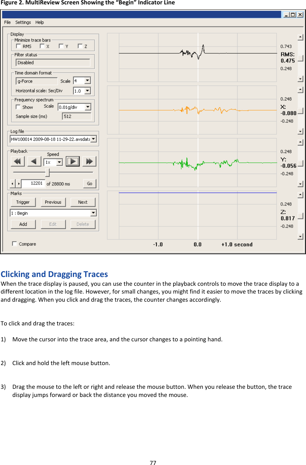   77 Figure 2. MultiReview Screen Showing the &ldquo;Begin&rdquo; Indicator Line                                  Clicking and Dragging Traces When the trace display is paused, you can use the counter in the playback controls to move the trace display to a different location in the log file. However, for small changes, you might find it easier to move the traces by clicking and dragging. When you click and drag the traces, the counter changes accordingly.   To click and drag the traces:  1) Move the cursor into the trace area, and the cursor changes to a pointing hand.   2) Click and hold the left mouse button.   3) Drag the mouse to the left or right and release the mouse button. When you release the button, the trace display jumps forward or back the distance you moved the mouse.       Indicator line 
