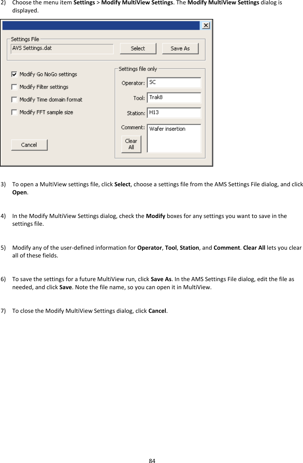   84 2) Choose the menu item Settings > Modify MultiView Settings. The Modify MultiView Settings dialog is displayed.                      3) To open a MultiView settings file, click Select, choose a settings file from the AMS Settings File dialog, and click Open.   4) In the Modify MultiView Settings dialog, check the Modify boxes for any settings you want to save in the settings file.   5) Modify any of the user-defined information for Operator, Tool, Station, and Comment. Clear All lets you clear all of these fields.   6) To save the settings for a future MultiView run, click Save As. In the AMS Settings File dialog, edit the file as needed, and click Save. Note the file name, so you can open it in MultiView.   7) To close the Modify MultiView Settings dialog, click Cancel.                 