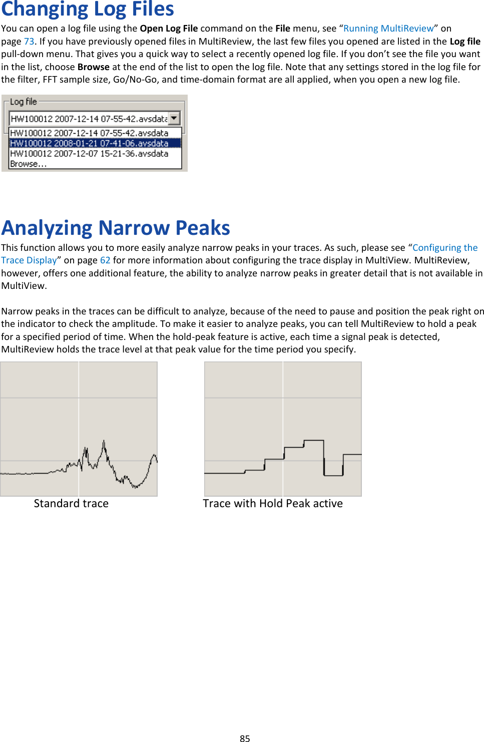   85 Changing Log Files You can open a log file using the Open Log File command on the File menu, see &ldquo;Running MultiReview&rdquo; on page 73. If you have previously opened files in MultiReview, the last few files you opened are listed in the Log file pull-down menu. That gives you a quick way to select a recently opened log file. If you don&rsquo;t see the file you want in the list, choose Browse at the end of the list to open the log file. Note that any settings stored in the log file for the filter, FFT sample size, Go/No-Go, and time-domain format are all applied, when you open a new log file.           Analyzing Narrow Peaks This function allows you to more easily analyze narrow peaks in your traces. As such, please see &ldquo;Configuring the Trace Display&rdquo; on page 62 for more information about configuring the trace display in MultiView. MultiReview, however, offers one additional feature, the ability to analyze narrow peaks in greater detail that is not available in MultiView.  Narrow peaks in the traces can be difficult to analyze, because of the need to pause and position the peak right on the indicator to check the amplitude. To make it easier to analyze peaks, you can tell MultiReview to hold a peak for a specified period of time. When the hold-peak feature is active, each time a signal peak is detected, MultiReview holds the trace level at that peak value for the time period you specify.            Standard trace Trace with Hold Peak active                 