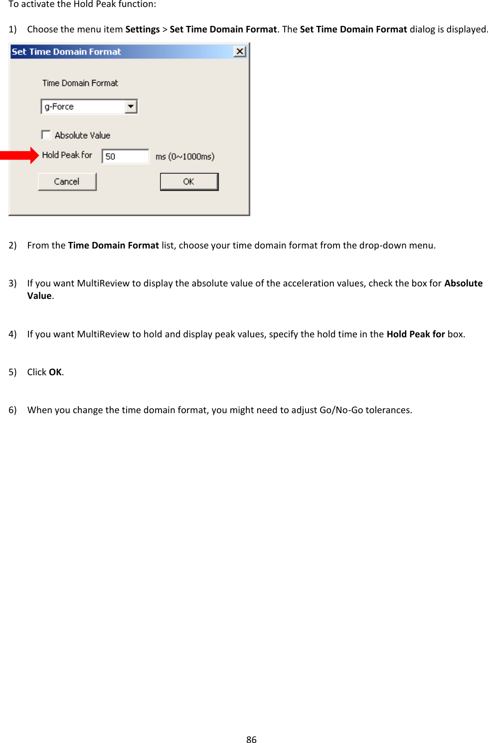   86 To activate the Hold Peak function:  1) Choose the menu item Settings > Set Time Domain Format. The Set Time Domain Format dialog is displayed.                 2) From the Time Domain Format list, choose your time domain format from the drop-down menu.   3) If you want MultiReview to display the absolute value of the acceleration values, check the box for Absolute Value.   4) If you want MultiReview to hold and display peak values, specify the hold time in the Hold Peak for box.   5) Click OK.   6) When you change the time domain format, you might need to adjust Go/No-Go tolerances.                        