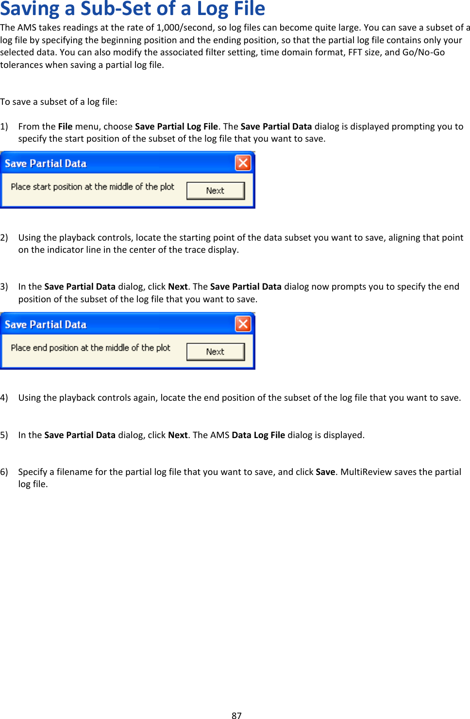   87 Saving a Sub-Set of a Log File The AMS takes readings at the rate of 1,000/second, so log files can become quite large. You can save a subset of a log file by specifying the beginning position and the ending position, so that the partial log file contains only your selected data. You can also modify the associated filter setting, time domain format, FFT size, and Go/No-Go tolerances when saving a partial log file.   To save a subset of a log file:  1) From the File menu, choose Save Partial Log File. The Save Partial Data dialog is displayed prompting you to specify the start position of the subset of the log file that you want to save.        2) Using the playback controls, locate the starting point of the data subset you want to save, aligning that point on the indicator line in the center of the trace display.   3) In the Save Partial Data dialog, click Next. The Save Partial Data dialog now prompts you to specify the end position of the subset of the log file that you want to save.        4) Using the playback controls again, locate the end position of the subset of the log file that you want to save.   5) In the Save Partial Data dialog, click Next. The AMS Data Log File dialog is displayed.   6) Specify a filename for the partial log file that you want to save, and click Save. MultiReview saves the partial log file.                 