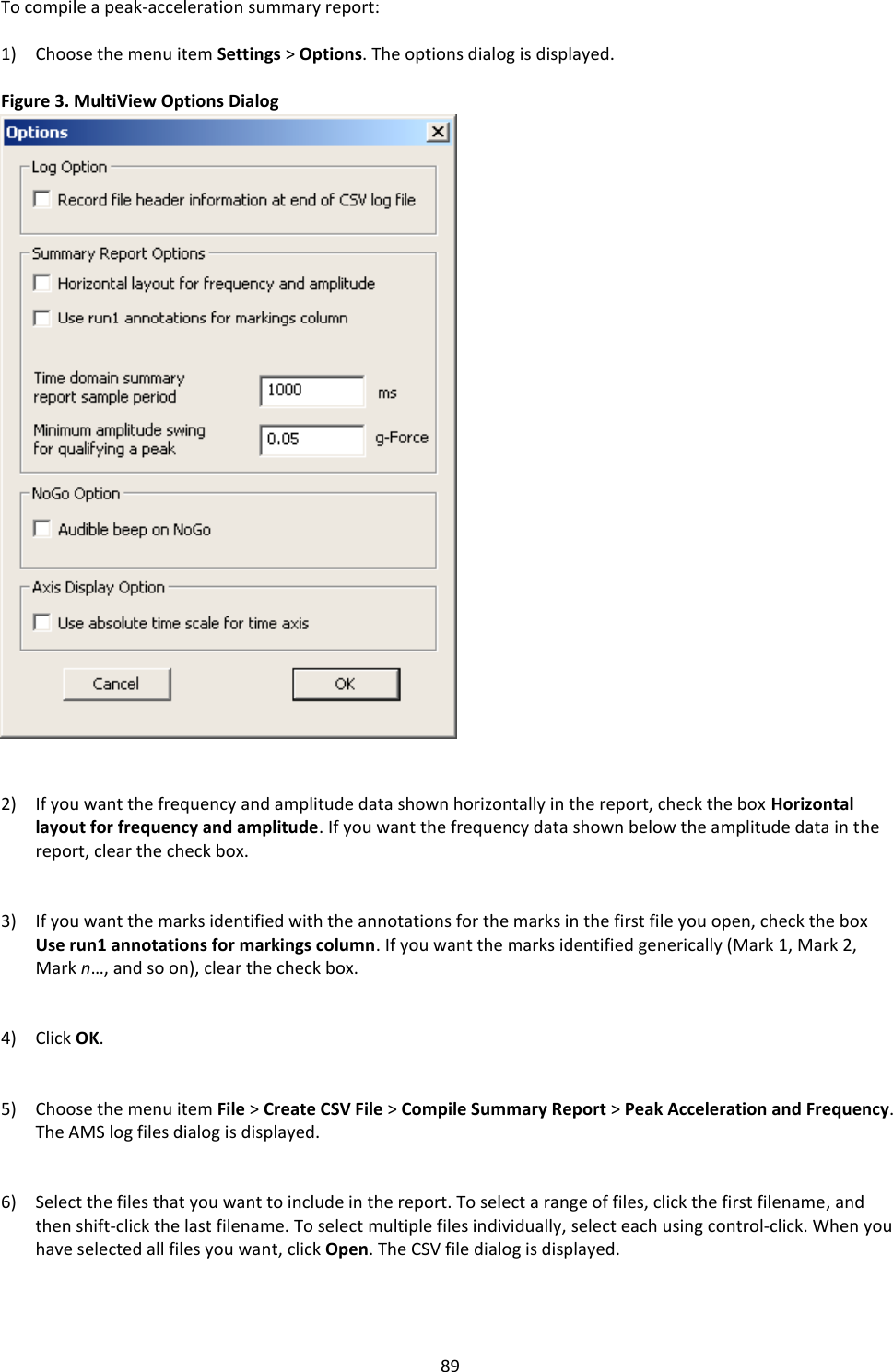  89 To compile a peak-acceleration summary report:  1) Choose the menu item Settings > Options. The options dialog is displayed.  Figure 3. MultiView Options Dialog                              2) If you want the frequency and amplitude data shown horizontally in the report, check the box Horizontal layout for frequency and amplitude. If you want the frequency data shown below the amplitude data in the report, clear the check box.   3) If you want the marks identified with the annotations for the marks in the first file you open, check the box Use run1 annotations for markings column. If you want the marks identified generically (Mark 1, Mark 2, Mark n&hellip;, and so on), clear the check box.   4) Click OK.   5) Choose the menu item File > Create CSV File > Compile Summary Report > Peak Acceleration and Frequency. The AMS log files dialog is displayed.   6) Select the files that you want to include in the report. To select a range of files, click the first filename, and then shift-click the last filename. To select multiple files individually, select each using control-click. When you have selected all files you want, click Open. The CSV file dialog is displayed.   
