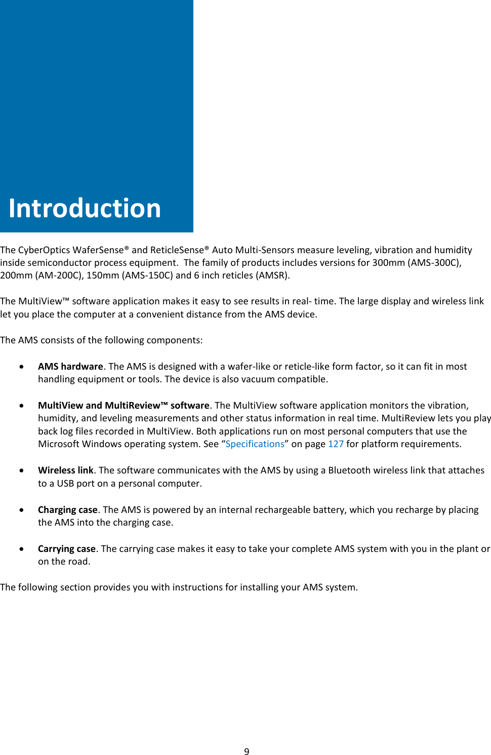   9               Introduction     The CyberOptics WaferSense&reg; and ReticleSense&reg; Auto Multi-Sensors measure leveling, vibration and humidity inside semiconductor process equipment.  The family of products includes versions for 300mm (AMS-300C), 200mm (AM-200C), 150mm (AMS-150C) and 6 inch reticles (AMSR).  The MultiView&trade; software application makes it easy to see results in real- time. The large display and wireless link let you place the computer at a convenient distance from the AMS device.  The AMS consists of the following components:  &bull; AMS hardware. The AMS is designed with a wafer-like or reticle-like form factor, so it can fit in most handling equipment or tools. The device is also vacuum compatible.  &bull; MultiView and MultiReview&trade; software. The MultiView software application monitors the vibration, humidity, and leveling measurements and other status information in real time. MultiReview lets you play back log files recorded in MultiView. Both applications run on most personal computers that use the Microsoft Windows operating system. See &ldquo;Specifications&rdquo; on page 127 for platform requirements.  &bull; Wireless link. The software communicates with the AMS by using a Bluetooth wireless link that attaches to a USB port on a personal computer.  &bull; Charging case. The AMS is powered by an internal rechargeable battery, which you recharge by placing the AMS into the charging case.  &bull; Carrying case. The carrying case makes it easy to take your complete AMS system with you in the plant or on the road.  The following section provides you with instructions for installing your AMS system.           Introduction 