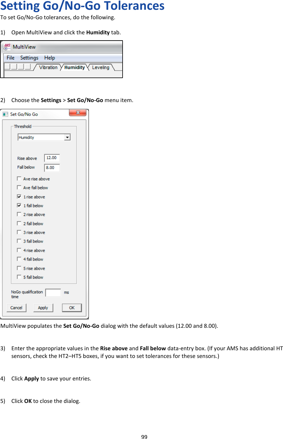   99 Setting Go/No-Go Tolerances To set Go/No-Go tolerances, do the following.  1) Open MultiView and click the Humidity tab.         2) Choose the Settings > Set Go/No-Go menu item.                              MultiView populates the Set Go/No-Go dialog with the default values (12.00 and 8.00).   3) Enter the appropriate values in the Rise above and Fall below data-entry box. (If your AMS has additional HT sensors, check the HT2&ndash;HT5 boxes, if you want to set tolerances for these sensors.)   4) Click Apply to save your entries.   5) Click OK to close the dialog.   