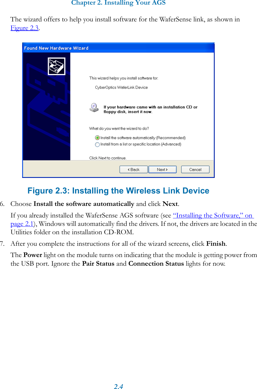 Chapter 2. Installing Your AGS2.4The wizard offers to help you install software for the WaferSense link, as shown in Figure 2.3. Figure 2.3: Installing the Wireless Link Device6. Choose Install the software automatically and click Next.If you already installed the WaferSense AGS software (see &ldquo;Installing the Software,&rdquo; on page 2.1), Windows will automatically find the drivers. If not, the drivers are located in the Utilities folder on the installation CD-ROM.7. After you complete the instructions for all of the wizard screens, click Finish.The Power light on the module turns on indicating that the module is getting power from the USB port. Ignore the Pair Status and Connection Status lights for now.