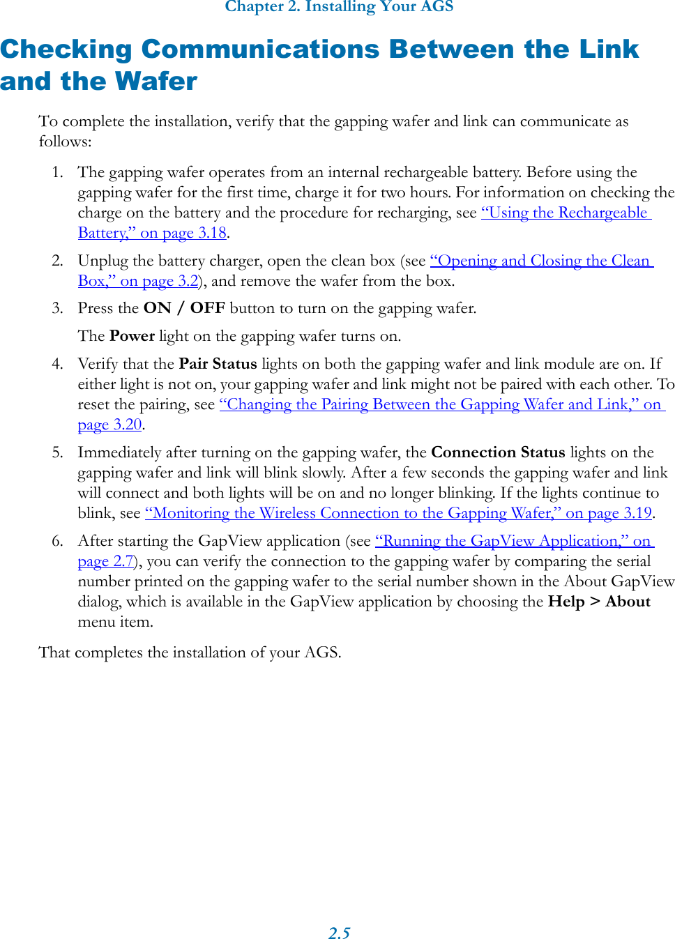 Chapter 2. Installing Your AGS2.5Checking Communications Between the Link and the WaferTo complete the installation, verify that the gapping wafer and link can communicate as follows:1. The gapping wafer operates from an internal rechargeable battery. Before using the gapping wafer for the first time, charge it for two hours. For information on checking the charge on the battery and the procedure for recharging, see &ldquo;Using the Rechargeable Battery,&rdquo; on page 3.18.2. Unplug the battery charger, open the clean box (see &ldquo;Opening and Closing the Clean Box,&rdquo; on page 3.2), and remove the wafer from the box.3. Press the ON / OFF button to turn on the gapping wafer.The Power light on the gapping wafer turns on.4. Verify that the Pair Status lights on both the gapping wafer and link module are on. If either light is not on, your gapping wafer and link might not be paired with each other. To reset the pairing, see &ldquo;Changing the Pairing Between the Gapping Wafer and Link,&rdquo; on page 3.20. 5. Immediately after turning on the gapping wafer, the Connection Status lights on the gapping wafer and link will blink slowly. After a few seconds the gapping wafer and link will connect and both lights will be on and no longer blinking. If the lights continue to blink, see &ldquo;Monitoring the Wireless Connection to the Gapping Wafer,&rdquo; on page 3.19.6. After starting the GapView application (see &ldquo;Running the GapView Application,&rdquo; on page 2.7), you can verify the connection to the gapping wafer by comparing the serial number printed on the gapping wafer to the serial number shown in the About GapView dialog, which is available in the GapView application by choosing the Help > About menu item.That completes the installation of your AGS.