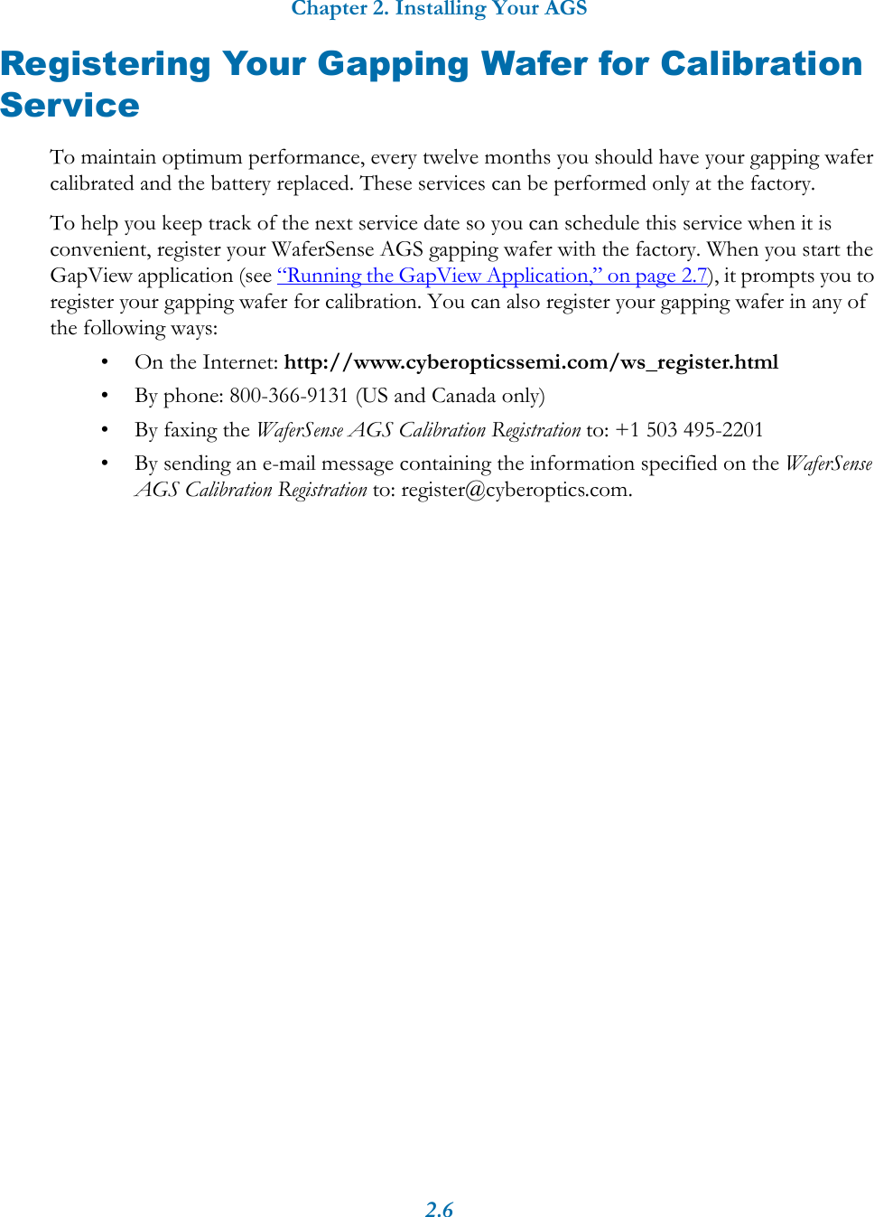 Chapter 2. Installing Your AGS2.6Registering Your Gapping Wafer for Calibration ServiceTo maintain optimum performance, every twelve months you should have your gapping wafer calibrated and the battery replaced. These services can be performed only at the factory.To help you keep track of the next service date so you can schedule this service when it is convenient, register your WaferSense AGS gapping wafer with the factory. When you start the GapView application (see &ldquo;Running the GapView Application,&rdquo; on page 2.7), it prompts you to register your gapping wafer for calibration. You can also register your gapping wafer in any of the following ways:&bull; On the Internet: http://www.cyberopticssemi.com/ws_register.html&bull; By phone: 800-366-9131 (US and Canada only)&bull; By faxing the WaferSense AGS Calibration Registration to: +1 503 495-2201&bull; By sending an e-mail message containing the information specified on the WaferSense AGS Calibration Registration to: register@cyberoptics.com.