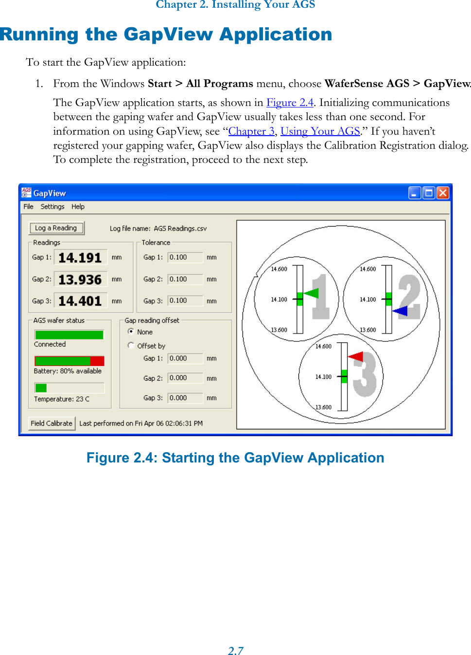 Chapter 2. Installing Your AGS2.7Running the GapView ApplicationTo start the GapView application:1. From the Windows Start > All Programs menu, choose WaferSense AGS > GapView.The GapView application starts, as shown in Figure 2.4. Initializing communications between the gaping wafer and GapView usually takes less than one second. For information on using GapView, see &ldquo;Chapter 3, Using Your AGS.&rdquo; If you haven&rsquo;t registered your gapping wafer, GapView also displays the Calibration Registration dialog. To complete the registration, proceed to the next step.Figure 2.4: Starting the GapView Application