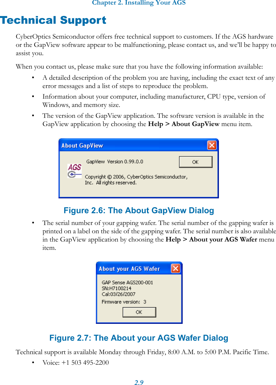 Chapter 2. Installing Your AGS2.9Technical SupportCyberOptics Semiconductor offers free technical support to customers. If the AGS hardware or the GapView software appear to be malfunctioning, please contact us, and we&rsquo;ll be happy to assist you.When you contact us, please make sure that you have the following information available:&bull; A detailed description of the problem you are having, including the exact text of any error messages and a list of steps to reproduce the problem.&bull; Information about your computer, including manufacturer, CPU type, version of Windows, and memory size.&bull; The version of the GapView application. The software version is available in the GapView application by choosing the Help > About GapView menu item.Figure 2.6: The About GapView Dialog&bull; The serial number of your gapping wafer. The serial number of the gapping wafer is printed on a label on the side of the gapping wafer. The serial number is also available in the GapView application by choosing the Help > About your AGS Wafer menu item.Figure 2.7: The About your AGS Wafer DialogTechnical support is available Monday through Friday, 8:00 A.M. to 5:00 P.M. Pacific Time.&bull; Voice: +1 503 495-2200