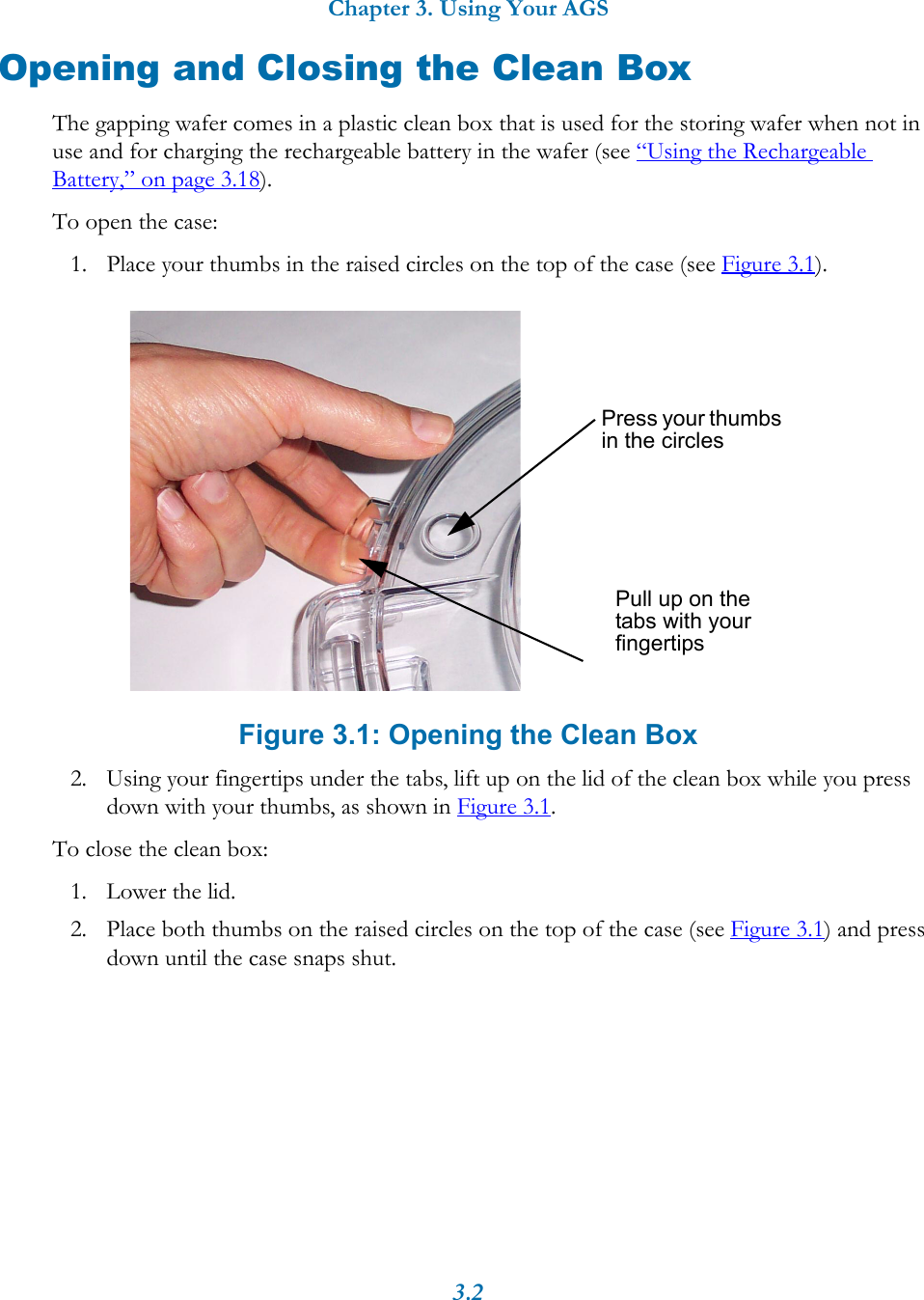 Chapter 3. Using Your AGS3.2Opening and Closing the Clean BoxThe gapping wafer comes in a plastic clean box that is used for the storing wafer when not in use and for charging the rechargeable battery in the wafer (see &ldquo;Using the Rechargeable Battery,&rdquo; on page 3.18). To open the case:1. Place your thumbs in the raised circles on the top of the case (see Figure 3.1).Figure 3.1: Opening the Clean Box2. Using your fingertips under the tabs, lift up on the lid of the clean box while you press down with your thumbs, as shown in Figure 3.1.To close the clean box:1. Lower the lid.2. Place both thumbs on the raised circles on the top of the case (see Figure 3.1) and press down until the case snaps shut.Press your thumbs in the circlesPull up on the tabs with your fingertips
