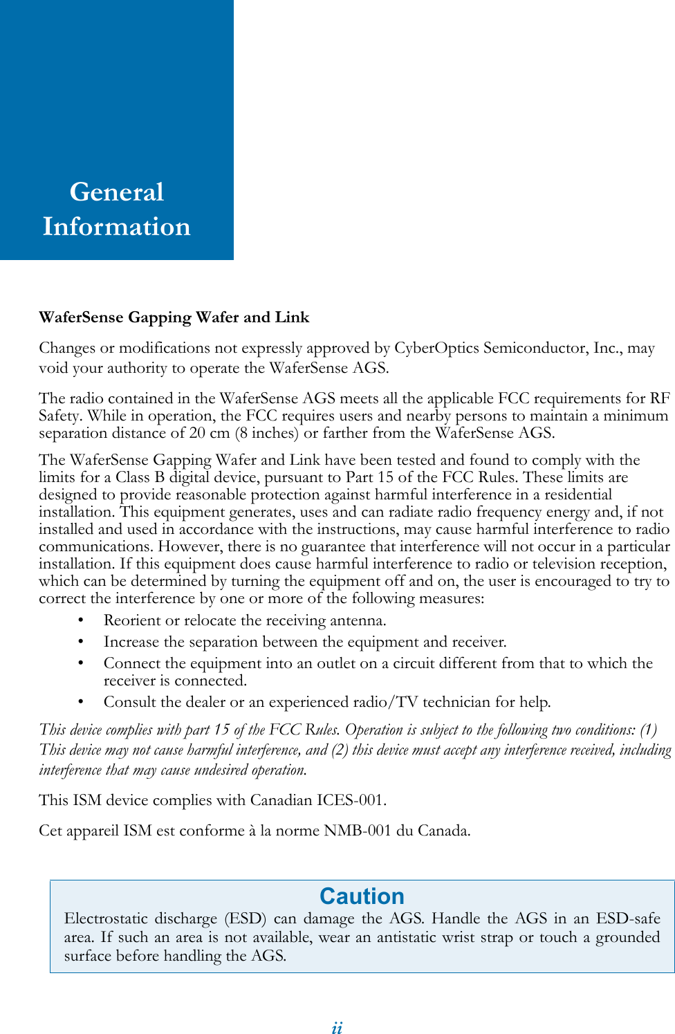iiGeneral InformationWaferSense Gapping Wafer and LinkChanges or modifications not expressly approved by CyberOptics Semiconductor, Inc., may void your authority to operate the WaferSense AGS.The radio contained in the WaferSense AGS meets all the applicable FCC requirements for RF Safety. While in operation, the FCC requires users and nearby persons to maintain a minimum separation distance of 20 cm (8 inches) or farther from the WaferSense AGS.The WaferSense Gapping Wafer and Link have been tested and found to comply with the limits for a Class B digital device, pursuant to Part 15 of the FCC Rules. These limits are designed to provide reasonable protection against harmful interference in a residential installation. This equipment generates, uses and can radiate radio frequency energy and, if not installed and used in accordance with the instructions, may cause harmful interference to radio communications. However, there is no guarantee that interference will not occur in a particular installation. If this equipment does cause harmful interference to radio or television reception, which can be determined by turning the equipment off and on, the user is encouraged to try to correct the interference by one or more of the following measures:&bull; Reorient or relocate the receiving antenna.&bull; Increase the separation between the equipment and receiver.&bull; Connect the equipment into an outlet on a circuit different from that to which the receiver is connected.&bull; Consult the dealer or an experienced radio/TV technician for help.This device complies with part 15 of the FCC Rules. Operation is subject to the following two conditions: (1) This device may not cause harmful interference, and (2) this device must accept any interference received, including interference that may cause undesired operation.This ISM device complies with Canadian ICES-001.Cet appareil ISM est conforme &agrave; la norme NMB-001 du Canada.   CautionElectrostatic discharge (ESD) can damage the AGS. Handle the AGS in an ESD-safearea. If such an area is not available, wear an antistatic wrist strap or touch a groundedsurface before handling the AGS.