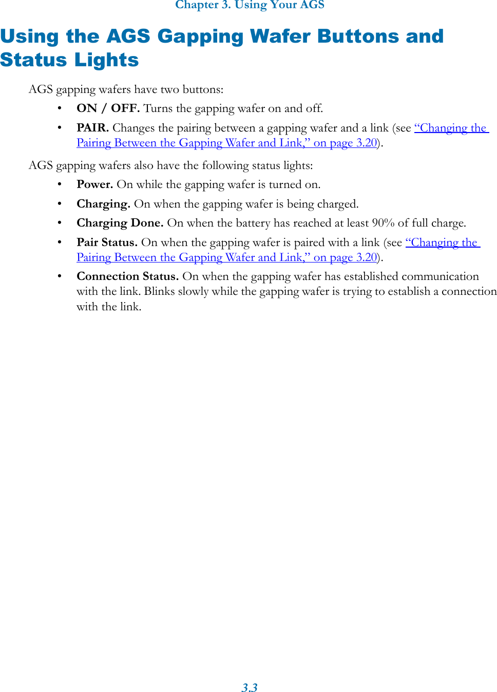 Chapter 3. Using Your AGS3.3Using the AGS Gapping Wafer Buttons and Status LightsAGS gapping wafers have two buttons:&bull;ON / OFF. Turns the gapping wafer on and off.&bull;PAIR. Changes the pairing between a gapping wafer and a link (see &ldquo;Changing the Pairing Between the Gapping Wafer and Link,&rdquo; on page 3.20).AGS gapping wafers also have the following status lights:&bull;Power. On while the gapping wafer is turned on.&bull;Charging. On when the gapping wafer is being charged.&bull;Charging Done. On when the battery has reached at least 90% of full charge.&bull;Pair Status. On when the gapping wafer is paired with a link (see &ldquo;Changing the Pairing Between the Gapping Wafer and Link,&rdquo; on page 3.20). &bull;Connection Status. On when the gapping wafer has established communication with the link. Blinks slowly while the gapping wafer is trying to establish a connection with the link.