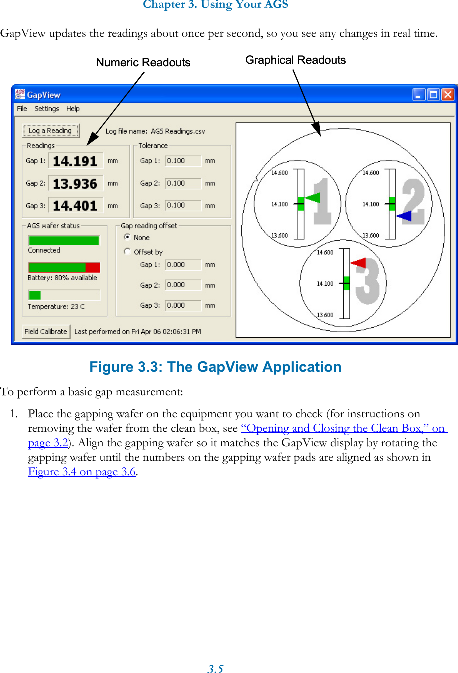 Chapter 3. Using Your AGS3.5GapView updates the readings about once per second, so you see any changes in real time. Figure 3.3: The GapView ApplicationTo perform a basic gap measurement:1. Place the gapping wafer on the equipment you want to check (for instructions on removing the wafer from the clean box, see &ldquo;Opening and Closing the Clean Box,&rdquo; on page 3.2). Align the gapping wafer so it matches the GapView display by rotating the gapping wafer until the numbers on the gapping wafer pads are aligned as shown in Figure 3.4 on page 3.6.Numeric Readouts Graphical ReadoutsNumeric Readouts Graphical Readouts