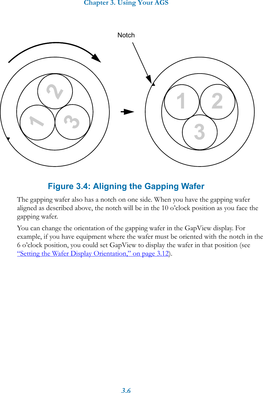 Chapter 3. Using Your AGS3.6Figure 3.4: Aligning the Gapping WaferThe gapping wafer also has a notch on one side. When you have the gapping wafer aligned as described above, the notch will be in the 10 o&rsquo;clock position as you face the gapping wafer.You can change the orientation of the gapping wafer in the GapView display. For example, if you have equipment where the wafer must be oriented with the notch in the 6 o&rsquo;clock position, you could set GapView to display the wafer in that position (see &ldquo;Setting the Wafer Display Orientation,&rdquo; on page 3.12). Notch231231