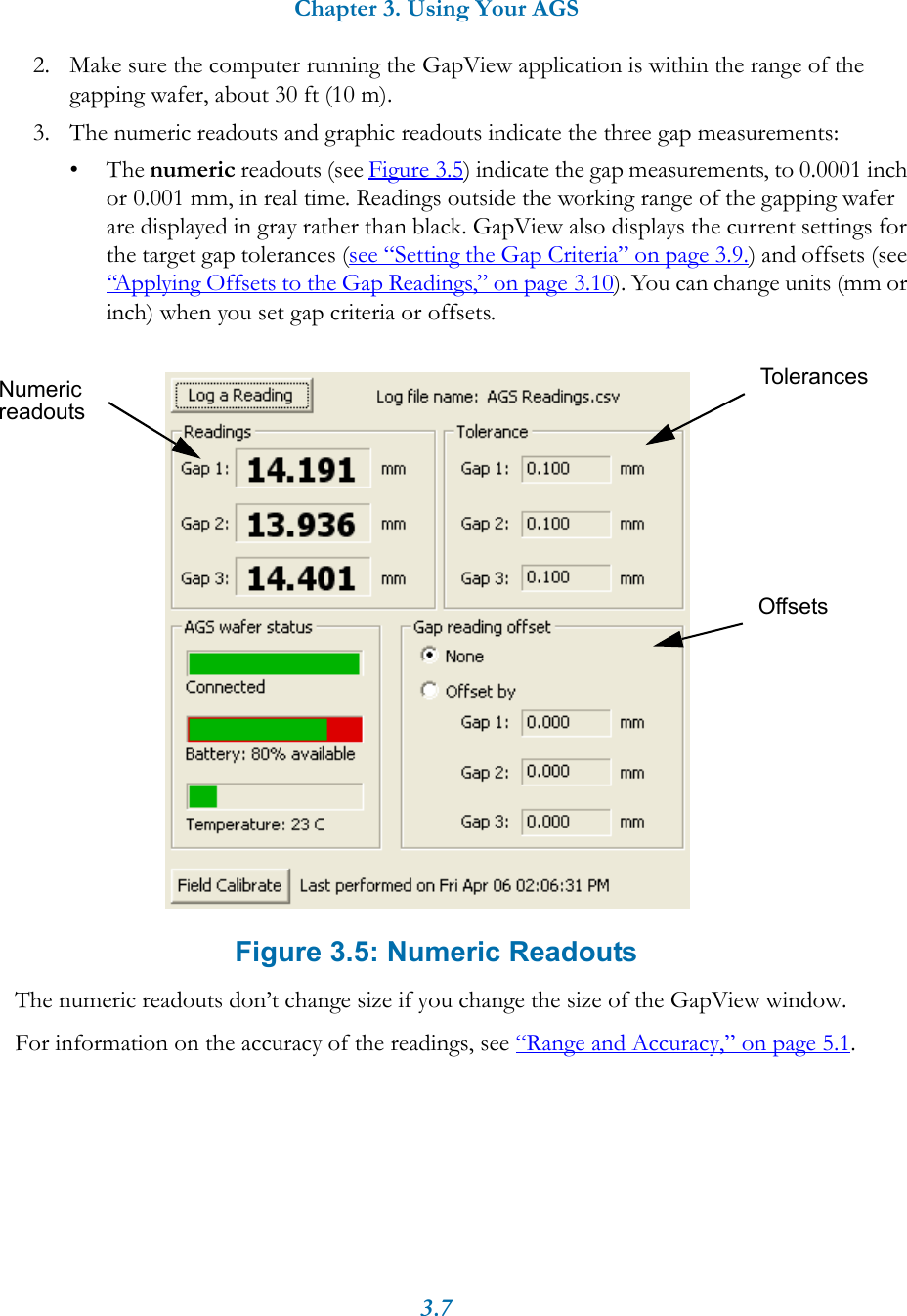 Chapter 3. Using Your AGS3.72. Make sure the computer running the GapView application is within the range of the gapping wafer, about 30 ft (10 m).3. The numeric readouts and graphic readouts indicate the three gap measurements:&bull;The numeric readouts (see Figure 3.5) indicate the gap measurements, to 0.0001 inch or 0.001 mm, in real time. Readings outside the working range of the gapping wafer are displayed in gray rather than black. GapView also displays the current settings for the target gap tolerances (see &ldquo;Setting the Gap Criteria&rdquo; on page 3.9.) and offsets (see &ldquo;Applying Offsets to the Gap Readings,&rdquo; on page 3.10). You can change units (mm or inch) when you set gap criteria or offsets. Figure 3.5: Numeric ReadoutsThe numeric readouts don&rsquo;t change size if you change the size of the GapView window.For information on the accuracy of the readings, see &ldquo;Range and Accuracy,&rdquo; on page 5.1.NumericreadoutsTolerancesOffsets