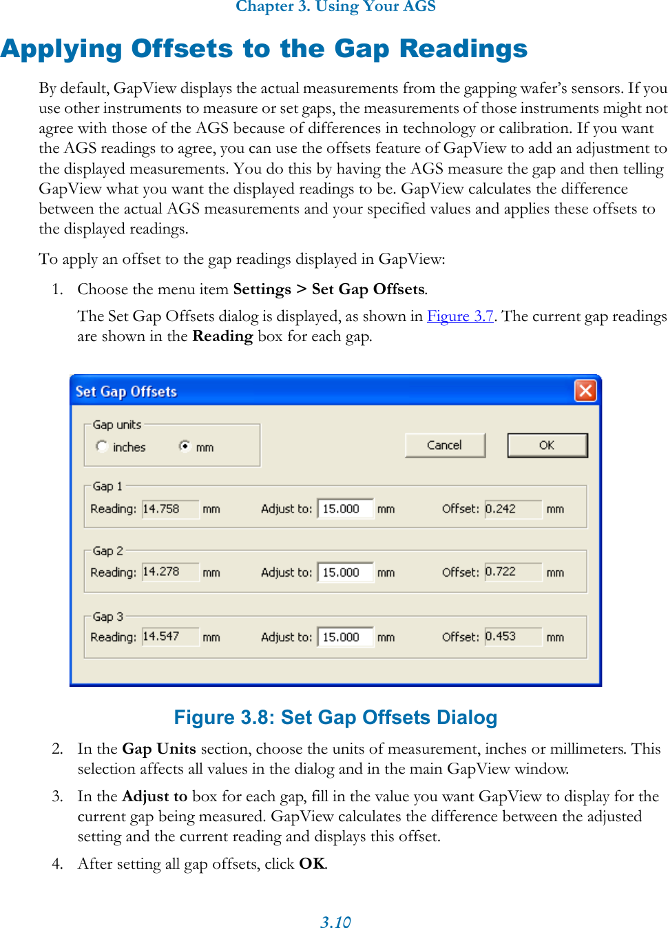 Chapter 3. Using Your AGS3.10Applying Offsets to the Gap ReadingsBy default, GapView displays the actual measurements from the gapping wafer&rsquo;s sensors. If you use other instruments to measure or set gaps, the measurements of those instruments might not agree with those of the AGS because of differences in technology or calibration. If you want the AGS readings to agree, you can use the offsets feature of GapView to add an adjustment to the displayed measurements. You do this by having the AGS measure the gap and then telling GapView what you want the displayed readings to be. GapView calculates the difference between the actual AGS measurements and your specified values and applies these offsets to the displayed readings.To apply an offset to the gap readings displayed in GapView:1. Choose the menu item Settings > Set Gap Offsets.The Set Gap Offsets dialog is displayed, as shown in Figure 3.7. The current gap readings are shown in the Reading box for each gap. Figure 3.8: Set Gap Offsets Dialog2. In the Gap Units section, choose the units of measurement, inches or millimeters. This selection affects all values in the dialog and in the main GapView window.3. In the Adjust to box for each gap, fill in the value you want GapView to display for the current gap being measured. GapView calculates the difference between the adjusted setting and the current reading and displays this offset.4. After setting all gap offsets, click OK.