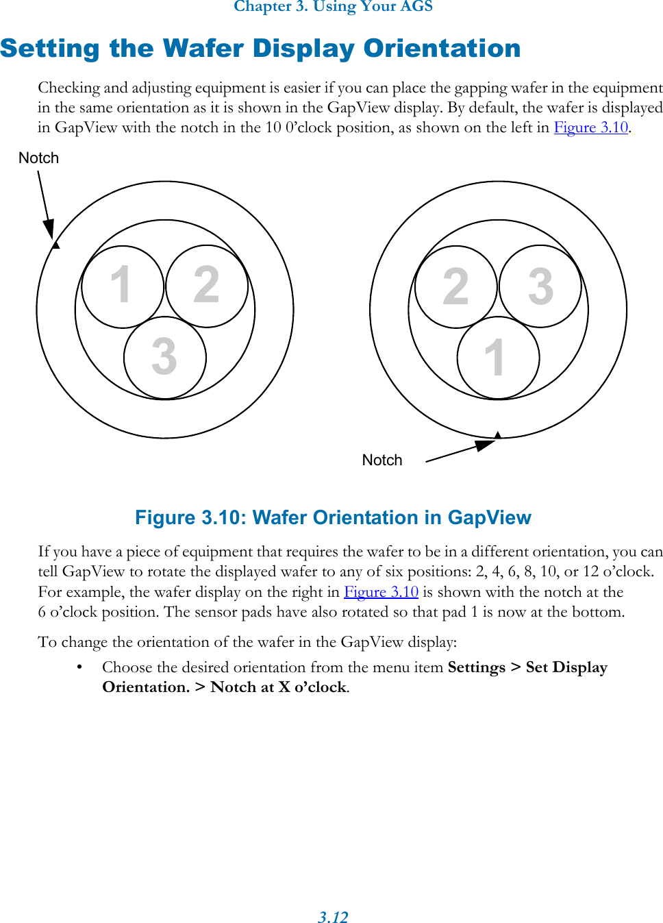 Chapter 3. Using Your AGS3.12Setting the Wafer Display OrientationChecking and adjusting equipment is easier if you can place the gapping wafer in the equipment in the same orientation as it is shown in the GapView display. By default, the wafer is displayed in GapView with the notch in the 10 0&rsquo;clock position, as shown on the left in Figure 3.10. Figure 3.10: Wafer Orientation in GapViewIf you have a piece of equipment that requires the wafer to be in a different orientation, you can tell GapView to rotate the displayed wafer to any of six positions: 2, 4, 6, 8, 10, or 12 o&rsquo;clock. For example, the wafer display on the right in Figure 3.10 is shown with the notch at the 6 o&rsquo;clock position. The sensor pads have also rotated so that pad 1 is now at the bottom. To change the orientation of the wafer in the GapView display:&bull; Choose the desired orientation from the menu item Settings > Set Display Orientation. > Notch at X o&rsquo;clock. Notch231231Notch