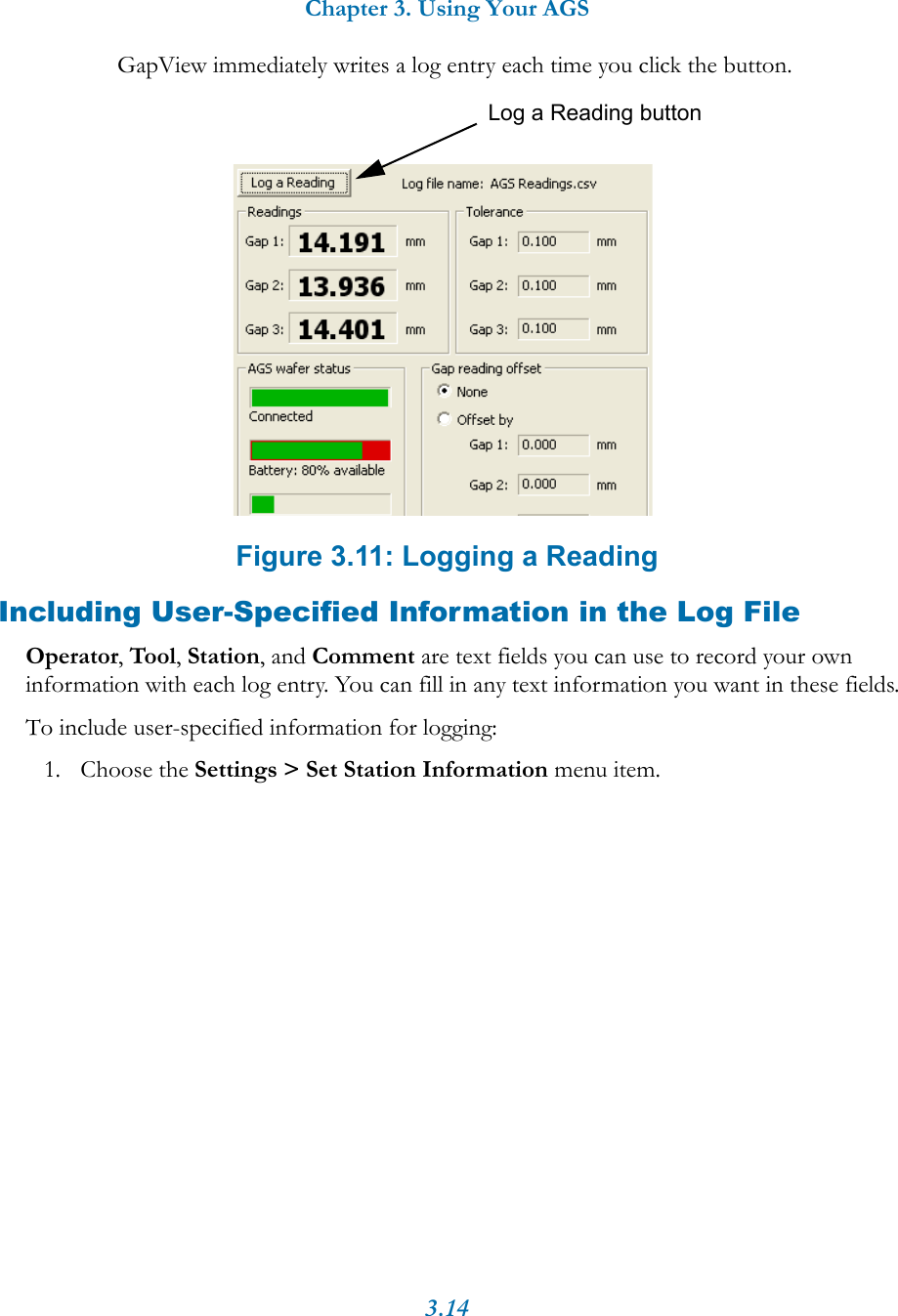 Chapter 3. Using Your AGS3.14GapView immediately writes a log entry each time you click the button.Figure 3.11: Logging a ReadingIncluding User-Specified Information in the Log FileOperator, Tool, Station, and Comment are text fields you can use to record your own information with each log entry. You can fill in any text information you want in these fields.To include user-specified information for logging:1. Choose the Settings > Set Station Information menu item.Log a Reading button