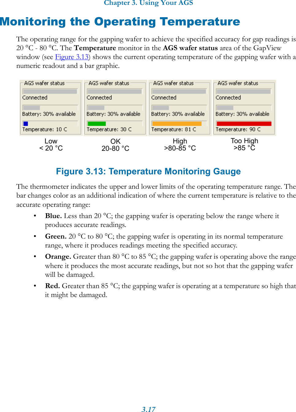 Chapter 3. Using Your AGS3.17Monitoring the Operating TemperatureThe operating range for the gapping wafer to achieve the specified accuracy for gap readings is 20 &deg;C - 80 &deg;C. The Temperature monitor in the AGS wafer status area of the GapView window (see Figure 3.13) shows the current operating temperature of the gapping wafer with a numeric readout and a bar graphic. Figure 3.13: Temperature Monitoring GaugeThe thermometer indicates the upper and lower limits of the operating temperature range. The bar changes color as an additional indication of where the current temperature is relative to the accurate operating range:&bull;Blue. Less than 20 &deg;C; the gapping wafer is operating below the range where it produces accurate readings.&bull;Green. 20 &deg;C to 80 &deg;C; the gapping wafer is operating in its normal temperature range, where it produces readings meeting the specified accuracy.&bull;Orange. Greater than 80 &deg;C to 85 &deg;C; the gapping wafer is operating above the range where it produces the most accurate readings, but not so hot that the gapping wafer will be damaged.&bull;Red. Greater than 85 &deg;C; the gapping wafer is operating at a temperature so high that it might be damaged.High>80-85 &deg;C Too High>85 &deg;CLow< 20 &deg;C OK20-80 &deg;C