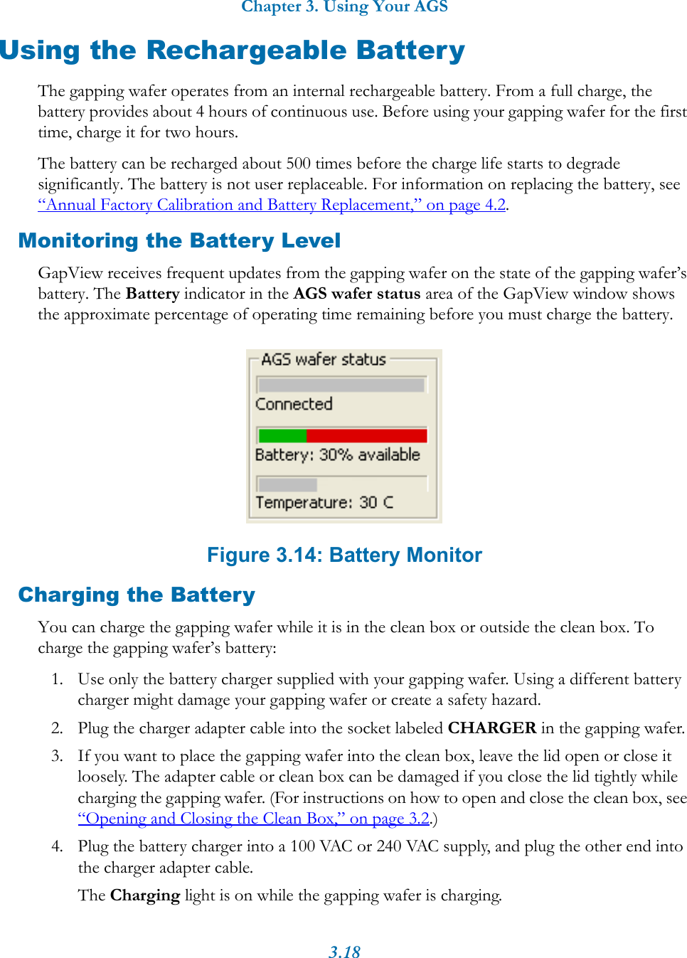 Chapter 3. Using Your AGS3.18Using the Rechargeable BatteryThe gapping wafer operates from an internal rechargeable battery. From a full charge, the battery provides about 4 hours of continuous use. Before using your gapping wafer for the first time, charge it for two hours.The battery can be recharged about 500 times before the charge life starts to degrade significantly. The battery is not user replaceable. For information on replacing the battery, see &ldquo;Annual Factory Calibration and Battery Replacement,&rdquo; on page 4.2.Monitoring the Battery LevelGapView receives frequent updates from the gapping wafer on the state of the gapping wafer&rsquo;s battery. The Battery indicator in the AGS wafer status area of the GapView window shows the approximate percentage of operating time remaining before you must charge the battery. Figure 3.14: Battery MonitorCharging the BatteryYou can charge the gapping wafer while it is in the clean box or outside the clean box. To charge the gapping wafer&rsquo;s battery:1. Use only the battery charger supplied with your gapping wafer. Using a different battery charger might damage your gapping wafer or create a safety hazard.2. Plug the charger adapter cable into the socket labeled CHARGER in the gapping wafer.3. If you want to place the gapping wafer into the clean box, leave the lid open or close it loosely. The adapter cable or clean box can be damaged if you close the lid tightly while charging the gapping wafer. (For instructions on how to open and close the clean box, see &ldquo;Opening and Closing the Clean Box,&rdquo; on page 3.2.)4. Plug the battery charger into a 100 VAC or 240 VAC supply, and plug the other end into the charger adapter cable.The Charging light is on while the gapping wafer is charging.