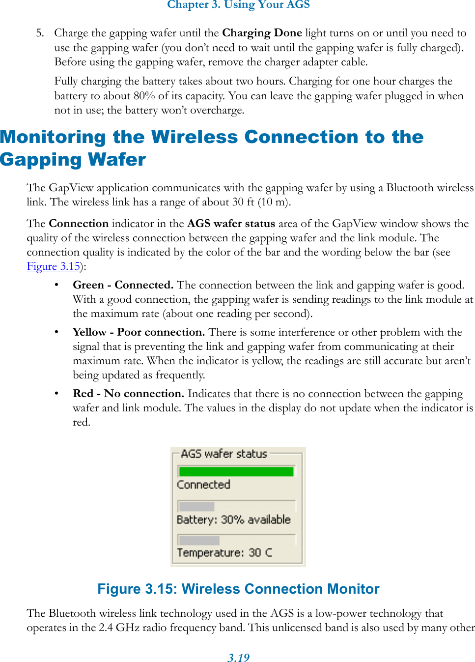 Chapter 3. Using Your AGS3.195. Charge the gapping wafer until the Charging Done light turns on or until you need to use the gapping wafer (you don&rsquo;t need to wait until the gapping wafer is fully charged). Before using the gapping wafer, remove the charger adapter cable.Fully charging the battery takes about two hours. Charging for one hour charges the battery to about 80% of its capacity. You can leave the gapping wafer plugged in when not in use; the battery won&rsquo;t overcharge. Monitoring the Wireless Connection to the Gapping WaferThe GapView application communicates with the gapping wafer by using a Bluetooth wireless link. The wireless link has a range of about 30 ft (10 m). The Connection indicator in the AGS wafer status area of the GapView window shows the quality of the wireless connection between the gapping wafer and the link module. The connection quality is indicated by the color of the bar and the wording below the bar (see Figure 3.15):&bull;Green - Connected. The connection between the link and gapping wafer is good. With a good connection, the gapping wafer is sending readings to the link module at the maximum rate (about one reading per second). &bull;Yellow - Poor connection. There is some interference or other problem with the signal that is preventing the link and gapping wafer from communicating at their maximum rate. When the indicator is yellow, the readings are still accurate but aren&rsquo;t being updated as frequently. &bull;Red - No connection. Indicates that there is no connection between the gapping wafer and link module. The values in the display do not update when the indicator is red. Figure 3.15: Wireless Connection MonitorThe Bluetooth wireless link technology used in the AGS is a low-power technology that operates in the 2.4 GHz radio frequency band. This unlicensed band is also used by many other 