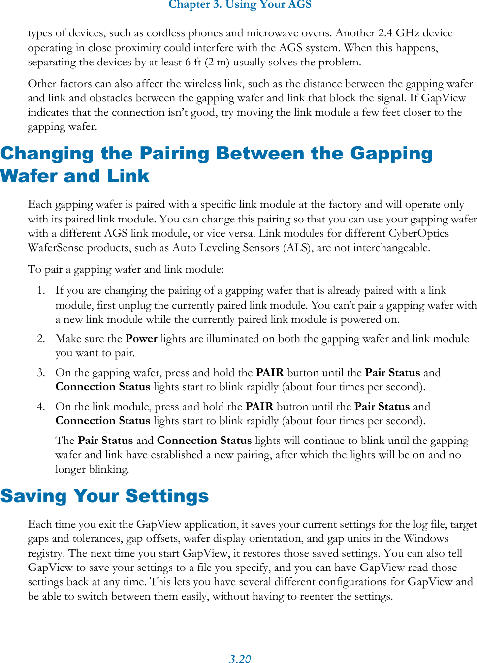 Chapter 3. Using Your AGS3.20types of devices, such as cordless phones and microwave ovens. Another 2.4 GHz device operating in close proximity could interfere with the AGS system. When this happens, separating the devices by at least 6 ft (2 m) usually solves the problem.Other factors can also affect the wireless link, such as the distance between the gapping wafer and link and obstacles between the gapping wafer and link that block the signal. If GapView indicates that the connection isn&rsquo;t good, try moving the link module a few feet closer to the gapping wafer.Changing the Pairing Between the Gapping Wafer and LinkEach gapping wafer is paired with a specific link module at the factory and will operate only with its paired link module. You can change this pairing so that you can use your gapping wafer with a different AGS link module, or vice versa. Link modules for different CyberOptics WaferSense products, such as Auto Leveling Sensors (ALS), are not interchangeable.To pair a gapping wafer and link module:1. If you are changing the pairing of a gapping wafer that is already paired with a link module, first unplug the currently paired link module. You can&rsquo;t pair a gapping wafer with a new link module while the currently paired link module is powered on.2. Make sure the Power lights are illuminated on both the gapping wafer and link module you want to pair.3. On the gapping wafer, press and hold the PAIR button until the Pair Status and Connection Status lights start to blink rapidly (about four times per second).4. On the link module, press and hold the PAIR button until the Pair Status and Connection Status lights start to blink rapidly (about four times per second).The Pair Status and Connection Status lights will continue to blink until the gapping wafer and link have established a new pairing, after which the lights will be on and no longer blinking.Saving Your SettingsEach time you exit the GapView application, it saves your current settings for the log file, target gaps and tolerances, gap offsets, wafer display orientation, and gap units in the Windows registry. The next time you start GapView, it restores those saved settings. You can also tell GapView to save your settings to a file you specify, and you can have GapView read those settings back at any time. This lets you have several different configurations for GapView and be able to switch between them easily, without having to reenter the settings.