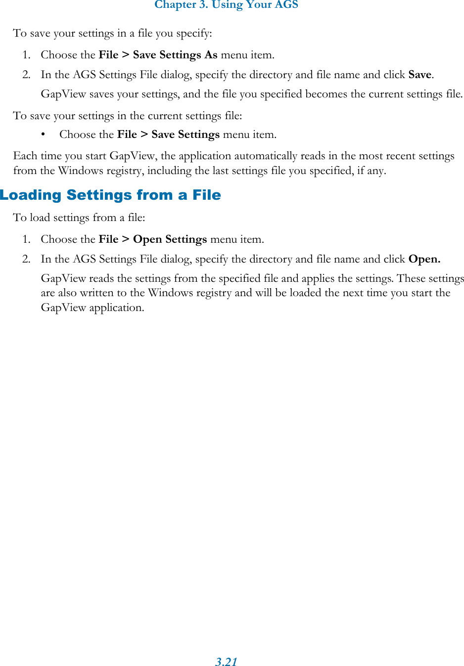 Chapter 3. Using Your AGS3.21To save your settings in a file you specify:1. Choose the File > Save Settings As menu item.2. In the AGS Settings File dialog, specify the directory and file name and click Save.GapView saves your settings, and the file you specified becomes the current settings file.To save your settings in the current settings file:&bull; Choose the File > Save Settings menu item.Each time you start GapView, the application automatically reads in the most recent settings from the Windows registry, including the last settings file you specified, if any. Loading Settings from a FileTo load settings from a file:1. Choose the File > Open Settings menu item.2. In the AGS Settings File dialog, specify the directory and file name and click Open.GapView reads the settings from the specified file and applies the settings. These settings are also written to the Windows registry and will be loaded the next time you start the GapView application.