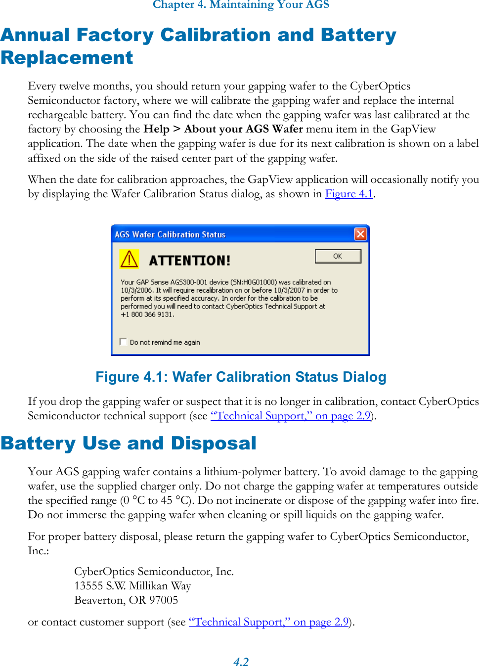 Chapter 4. Maintaining Your AGS4.2Annual Factory Calibration and Battery ReplacementEvery twelve months, you should return your gapping wafer to the CyberOptics Semiconductor factory, where we will calibrate the gapping wafer and replace the internal rechargeable battery. You can find the date when the gapping wafer was last calibrated at the factory by choosing the Help > About your AGS Wafer menu item in the GapView application. The date when the gapping wafer is due for its next calibration is shown on a label affixed on the side of the raised center part of the gapping wafer.When the date for calibration approaches, the GapView application will occasionally notify you by displaying the Wafer Calibration Status dialog, as shown in Figure 4.1. Figure 4.1: Wafer Calibration Status DialogIf you drop the gapping wafer or suspect that it is no longer in calibration, contact CyberOptics Semiconductor technical support (see &ldquo;Technical Support,&rdquo; on page 2.9).Battery Use and DisposalYour AGS gapping wafer contains a lithium-polymer battery. To avoid damage to the gapping wafer, use the supplied charger only. Do not charge the gapping wafer at temperatures outside the specified range (0 &deg;C to 45 &deg;C). Do not incinerate or dispose of the gapping wafer into fire. Do not immerse the gapping wafer when cleaning or spill liquids on the gapping wafer.For proper battery disposal, please return the gapping wafer to CyberOptics Semiconductor, Inc.:CyberOptics Semiconductor, Inc.13555 S.W. Millikan WayBeaverton, OR 97005or contact customer support (see &ldquo;Technical Support,&rdquo; on page 2.9).