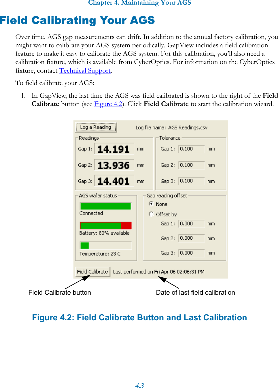 Chapter 4. Maintaining Your AGS4.3Field Calibrating Your AGSOver time, AGS gap measurements can drift. In addition to the annual factory calibration, you might want to calibrate your AGS system periodically. GapView includes a field calibration feature to make it easy to calibrate the AGS system. For this calibration, you&rsquo;ll also need a calibration fixture, which is available from CyberOptics. For information on the CyberOptics fixture, contact Technical Support.To field calibrate your AGS:1. In GapView, the last time the AGS was field calibrated is shown to the right of the Field Calibrate button (see Figure 4.2). Click Field Calibrate to start the calibration wizard. Figure 4.2: Field Calibrate Button and Last CalibrationDate of last field calibrationField Calibrate button