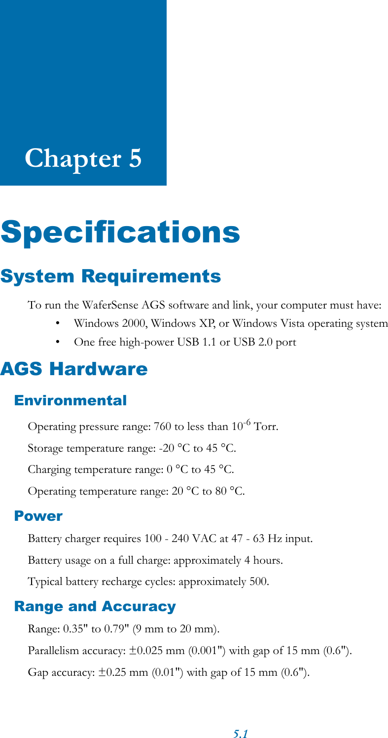 5.1Chapter 5SpecificationsSystem RequirementsTo run the WaferSense AGS software and link, your computer must have:&bull; Windows 2000, Windows XP, or Windows Vista operating system&bull; One free high-power USB 1.1 or USB 2.0 portAGS HardwareEnvironmentalOperating pressure range: 760 to less than 10-6 Torr.Storage temperature range: -20 &deg;C to 45 &deg;C.Charging temperature range: 0 &deg;C to 45 &deg;C.Operating temperature range: 20 &deg;C to 80 &deg;C.PowerBattery charger requires 100 - 240 VAC at 47 - 63 Hz input.Battery usage on a full charge: approximately 4 hours.Typical battery recharge cycles: approximately 500.Range and AccuracyRange: 0.35" to 0.79" (9 mm to 20 mm).Parallelism accuracy: &plusmn;0.025 mm (0.001") with gap of 15 mm (0.6").Gap accuracy: &plusmn;0.25 mm (0.01") with gap of 15 mm (0.6").