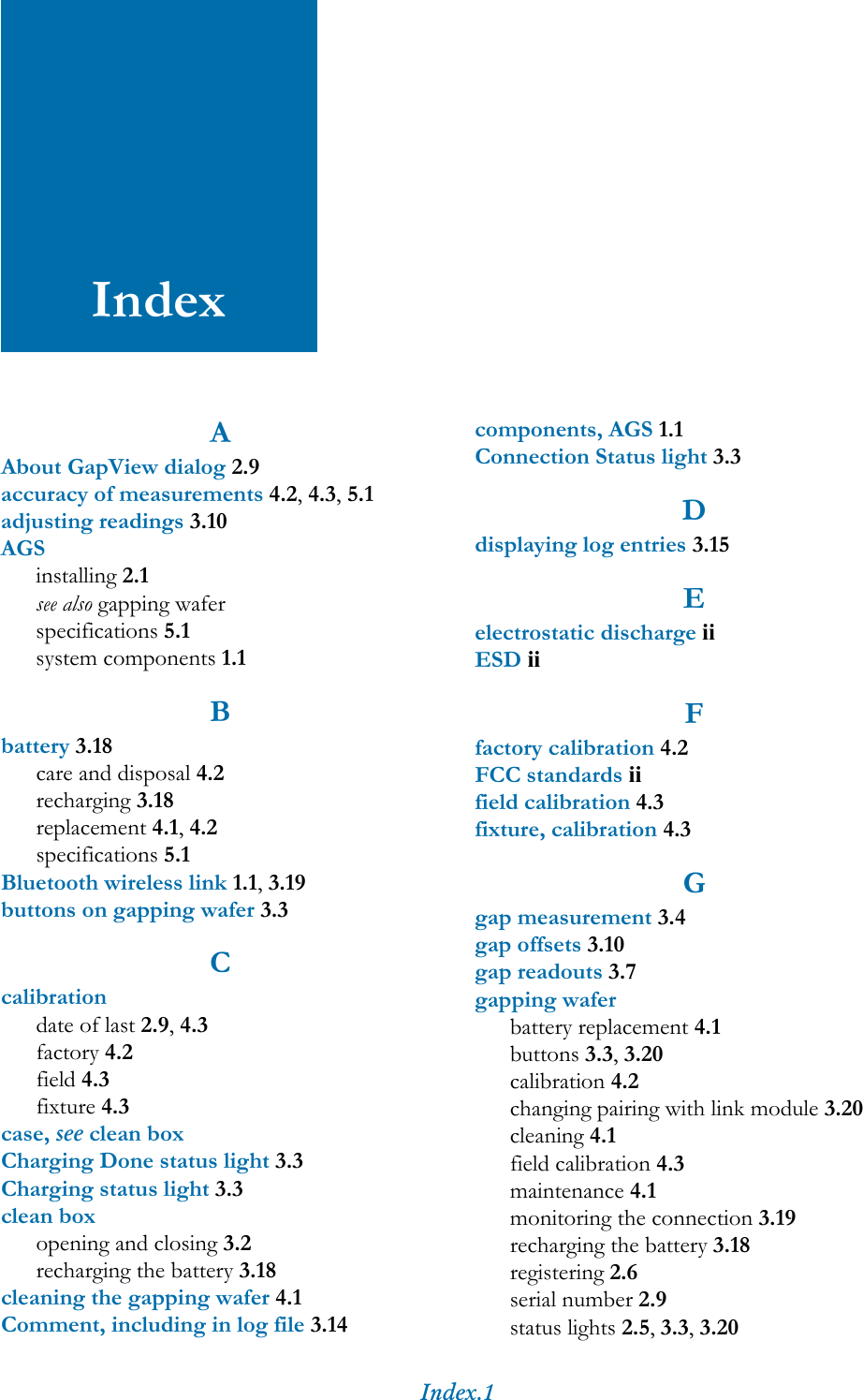 Index.1IndexAAbout GapView dialog 2.9accuracy of measurements 4.2, 4.3, 5.1adjusting readings 3.10AGSinstalling 2.1see also gapping waferspecifications 5.1system components 1.1Bbattery 3.18care and disposal 4.2recharging 3.18replacement 4.1, 4.2specifications 5.1Bluetooth wireless link 1.1, 3.19buttons on gapping wafer 3.3Ccalibrationdate of last 2.9, 4.3factory 4.2field 4.3fixture 4.3case, see clean boxCharging Done status light 3.3Charging status light 3.3clean boxopening and closing 3.2recharging the battery 3.18cleaning the gapping wafer 4.1Comment, including in log file 3.14components, AGS 1.1Connection Status light 3.3Ddisplaying log entries 3.15Eelectrostatic discharge iiESD iiFfactory calibration 4.2FCC standards iifield calibration 4.3fixture, calibration 4.3Ggap measurement 3.4gap offsets 3.10gap readouts 3.7gapping waferbattery replacement 4.1buttons 3.3, 3.20calibration 4.2changing pairing with link module 3.20cleaning 4.1field calibration 4.3maintenance 4.1monitoring the connection 3.19recharging the battery 3.18registering 2.6serial number 2.9status lights 2.5, 3.3, 3.20