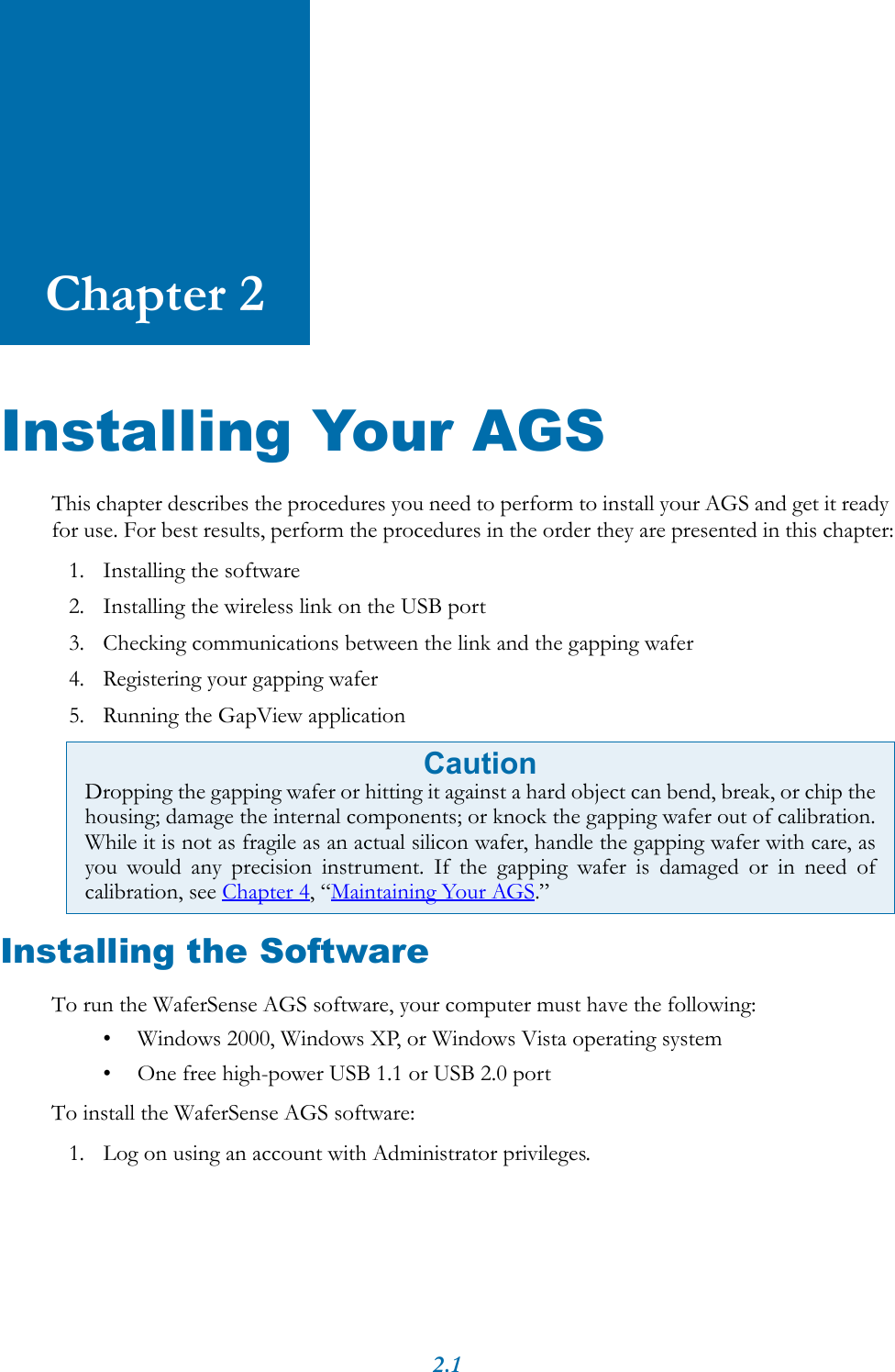 2.1Chapter 2Installing Your AGSThis chapter describes the procedures you need to perform to install your AGS and get it ready for use. For best results, perform the procedures in the order they are presented in this chapter:1. Installing the software2. Installing the wireless link on the USB port3. Checking communications between the link and the gapping wafer4. Registering your gapping wafer5. Running the GapView applicationInstalling the SoftwareTo run the WaferSense AGS software, your computer must have the following: &bull; Windows 2000, Windows XP, or Windows Vista operating system&bull; One free high-power USB 1.1 or USB 2.0 portTo install the WaferSense AGS software:1. Log on using an account with Administrator privileges.CautionDropping the gapping wafer or hitting it against a hard object can bend, break, or chip thehousing; damage the internal components; or knock the gapping wafer out of calibration.While it is not as fragile as an actual silicon wafer, handle the gapping wafer with care, asyou would any precision instrument. If the gapping wafer is damaged or in need ofcalibration, see Chapter 4, &ldquo;Maintaining Your AGS.&rdquo;