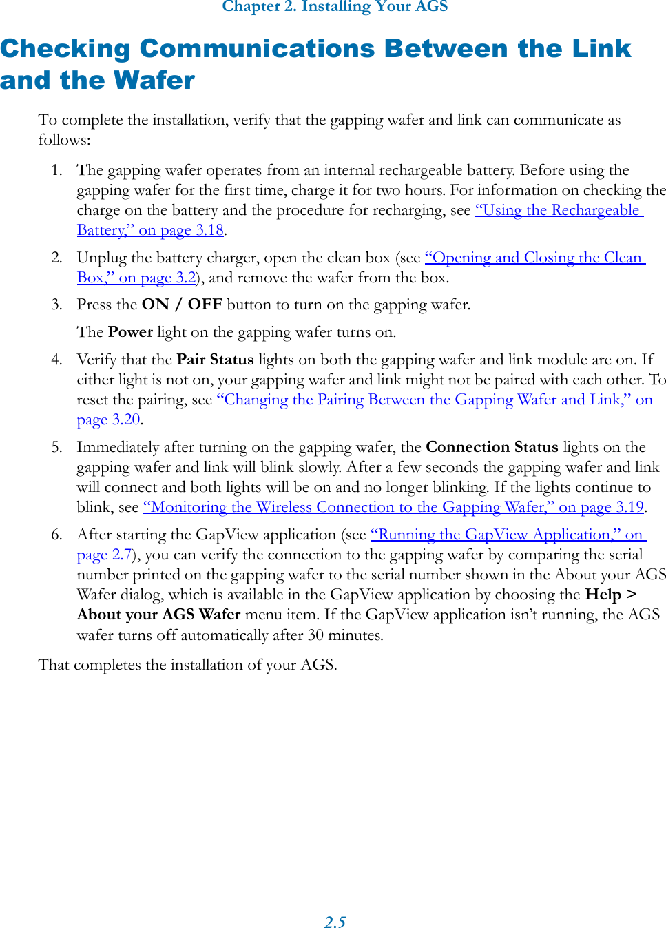 Chapter 2. Installing Your AGS2.5Checking Communications Between the Link and the WaferTo complete the installation, verify that the gapping wafer and link can communicate as follows:1. The gapping wafer operates from an internal rechargeable battery. Before using the gapping wafer for the first time, charge it for two hours. For information on checking the charge on the battery and the procedure for recharging, see &ldquo;Using the Rechargeable Battery,&rdquo; on page 3.18.2. Unplug the battery charger, open the clean box (see &ldquo;Opening and Closing the Clean Box,&rdquo; on page 3.2), and remove the wafer from the box.3. Press the ON / OFF button to turn on the gapping wafer.The Power light on the gapping wafer turns on.4. Verify that the Pair Status lights on both the gapping wafer and link module are on. If either light is not on, your gapping wafer and link might not be paired with each other. To reset the pairing, see &ldquo;Changing the Pairing Between the Gapping Wafer and Link,&rdquo; on page 3.20. 5. Immediately after turning on the gapping wafer, the Connection Status lights on the gapping wafer and link will blink slowly. After a few seconds the gapping wafer and link will connect and both lights will be on and no longer blinking. If the lights continue to blink, see &ldquo;Monitoring the Wireless Connection to the Gapping Wafer,&rdquo; on page 3.19.6. After starting the GapView application (see &ldquo;Running the GapView Application,&rdquo; on page 2.7), you can verify the connection to the gapping wafer by comparing the serial number printed on the gapping wafer to the serial number shown in the About your AGS Wafer dialog, which is available in the GapView application by choosing the Help > About your AGS Wafer menu item. If the GapView application isn&rsquo;t running, the AGS wafer turns off automatically after 30 minutes.That completes the installation of your AGS.