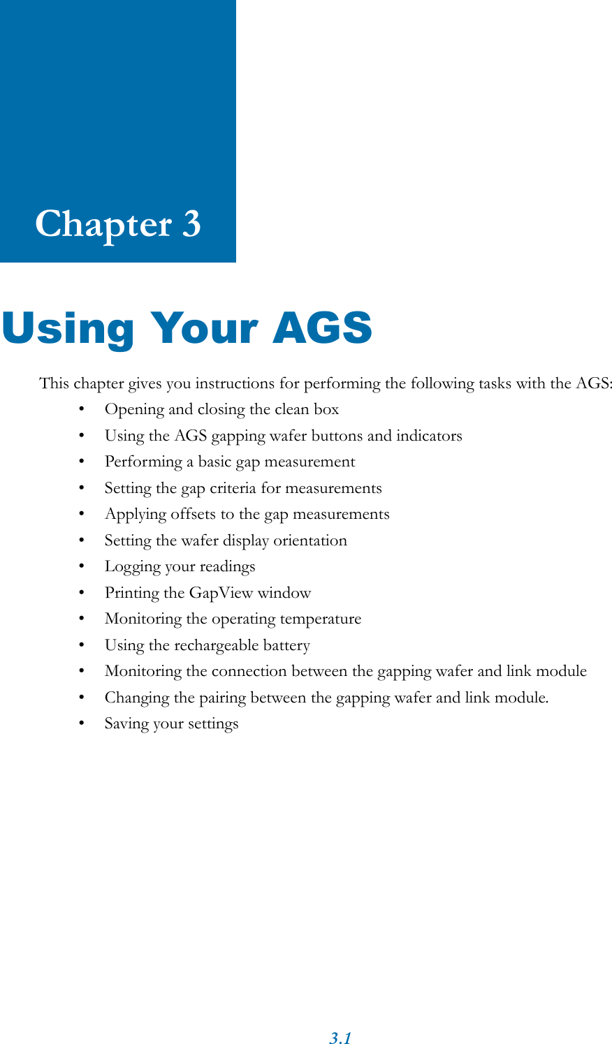 3.1Chapter 3Using Your AGSThis chapter gives you instructions for performing the following tasks with the AGS:&bull; Opening and closing the clean box&bull; Using the AGS gapping wafer buttons and indicators&bull; Performing a basic gap measurement&bull; Setting the gap criteria for measurements&bull; Applying offsets to the gap measurements&bull; Setting the wafer display orientation&bull; Logging your readings&bull; Printing the GapView window&bull; Monitoring the operating temperature&bull; Using the rechargeable battery&bull; Monitoring the connection between the gapping wafer and link module&bull; Changing the pairing between the gapping wafer and link module.&bull; Saving your settings